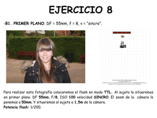 EJERCICIO 8
-B1. PRIMER PLANO. DF = 55mm, f = 8, v = “sincro”.
Para realizar esta fotografía colocaremos el flash en modo TTL. Al sujeto lo situaremos
en primer plano. DF 55mm, F/8, ISO 100 velocidad SINCRO. El zoom de la cámara lo
ponemos a 50mm. Y situaremos al sujeto a 1,5m de la cámara.
Potencia flash: 1/200.
 