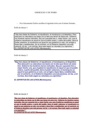 EJ0ERCICIO 13 DE WORD

-

En el documento Estilos escriben el siguiente texto con el mismo formato:

Estilo de daurys 1

“Hay tres clases de Gobierno: el republicano, el monárquico y el despótico. Para
descubrir su naturaleza nos basta con la idea que tienen de estos tres Gobierno
los hombres menos instruidos. Doy por supuesta tres o, mejor hecho: uno, que el
gobierno republicano es aquel en que el pueblo entero, o parte del pueblo, tiene el
poder soberano; el monárquico es aquel en que gobierna un solo, con arreglo a
leyes fijas y establecidas, por el contrario, en el Gobierno despótico una sola
persona, sin ley y sin normas, lleva todo según su voluntad y su caprichos.” ´
EL ESPIRITUD DE LAS LEYES (Montesquieu)

Estilo de daurys 2
“Hay tres clases de Gobierno: el republicano, el monárquico y el despótico.
Para descubrir su naturaleza nos basta con la idea que tienen de estos
tres Gobierno los hombres menos instruidos. Doy por supuesta tres o,
mejor hecho: uno, que el gobierno republicano es aquel en que el pueblo
entero, o parte del pueblo, tiene el poder soberano; el monárquico es
aquel en que gobierna un solo, con arreglo a leyes fijas y establecidas,
por el contrario, en el Gobierno despótico una sola persona, sin ley y sin
normas, lleva todo según su voluntad y su caprichos.” ´
EL ESPIRITUD DE LAS LEYES (Montesquieu)

Estilo de daurys 3
“Hay tres clases de Gobierno: el republicano, el monárquico y el despótico. Para descubrir
su naturaleza nos basta con la idea que tienen de estos tres Gobierno los hombres menos
instruidos. Doy por supuesta tres o, mejor hecho: uno, que el gobierno republicano es aquel
en que el pueblo entero, o parte del pueblo, tiene el poder soberano; el monárquico es
aquel en que gobierna un solo, con arreglo a leyes fijas y establecidas, por el contrario, en
el Gobierno despótico una sola persona, sin ley y sin normas, lleva todo según su voluntad
y su caprichos.” ´
EL ESPIRITUD DE LAS LEYES (Montesquieu)

 