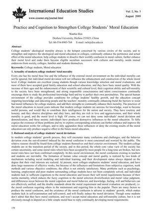 Vol. 2, No. 3 International Education Studies
158
Practice and Cognition to Strengthen College Students’ Moral Education
Wanbin Ren
Dezhou University, Dezhou 253023, China
Tel: 86-534-8985-768 E-mail: rwb@dzu.edu.cn
Abstract
College students’ ideological morality always is the hotspot concerned by various circles of the society, and to
strengthen and improve the ideological and moral education in colleges, continually enhance the pertinence and actual
effect of the moral education, help college students to dissolve their worldly confusion in moral culture, further enhance
their moral level and make them become eligible socialism successors with cultures and morality, needs mutual
endeavors from society, colleges, families and students themselves.
Keywords: College students, Moral education
1. Actuality of modern college students’ total morality
Every one has his moral base line and the influence of the external moral environment on the individual morality can
not be ignored, but individual moral deviation will not influence the enhancement and construction of the whole moral
level. College students are excellent young students though various knowledge selection and moral evaluations, and
most of them have accepted good family education and school education, and they have basic moral quality. With the
increase of their ages and the enhancement of their scientific and cultural level, their cognition ability and self-morality
to the society have been strengthened, and strong responsible consciousness and talent consciousness continually
encourage them to study the professional knowledge hard and try to perfect their own personalities. The special human
environment of the college provides conditions for college students’ healthy growth, and the education concept
imparting knowledge and educating people and the teachers’ morality continually enhancing build the barriers to resist
bad moral influences for college students, and add their strengths to continually enhance their morality. The practices of
the moral education in recent years indicate that modern college students are anxious for knowledge, want to become
useful persons, and would like to contribute their intelligences for the nation and society. They have courtesy and
honesty, and they observe disciplines and obey laws, and they are rich in love and aggressiveness, and their whole
morality is good, and the moral level is high. Of course, we can not deny some individuals’ moral deviation and
demoralization, and these anomic individuals have produced destructive influences to the moral education. To fully
cognize the existence of these problems and try to explore corresponding solutions can further enhance and improve the
moral education works for colleges, and to only aggrandize these influences or deny the existing results of the moral
education can only produce negative effect to the future moral education.
2. Rational analysis of college students’ moral deviations
In modern college students’ growth process, they will encounter many confusions and challenges, and the behavior
deviation even the out-of-control induced by the moral confusion is most concerned and worried by the public. The
relative reasons should be found from college students themselves and their exterior environment. The modern college
students are in the transition period of the society, and in this period, the whole core value view of the society has
certain uncertainty, and some moral rules which have been accepted by most people for a long time are broken, but new
moral rules have not been confirmed completely. In this social environment, the moral confusions existing in teachers
and students are inevitable. The formation of human value concept and moral quality is realized by two kinds of
mechanism including social modeling and individual learning, and their development status always depend on the
degree that their vital interests are realized. At present, most colleges emphasize students’ moral education, and have
done large numerous of effective works, but because of the influences and limitations from subjective cognition, work
methods and various objective conditions, the effect is not entirely satisfactory. Many problems such as psychology,
learning, employment and poor student surrounding college students have not been completely solved, and individual
students lack in sufficient cognitions to the moral education and loosen their self moral requirements because of their
inertia mentality, which induces the fuzzy cognition to the moral selection diversification and moral value judgment,
and differences occur between the moral cognition and moral behavior, and knowledge, feeling, will and behaviors can
not effectively unified, and the double standards about the moral requirement and moral evaluation are produced, i.e.
the moral confusion requiring others in the mainstream and requiring him in the popular. There are many factors to
produce the moral confusion, and the existence of the moral confusion is adverse to students’ growth, which makes
students lack in self-examination and self-control, and will finally induce the moral deviation. Though some students
don’t admit that they have moral confusion, and won’t accept moral education and self-morality culture, but it is not
obviously enough to depend on a little simple moral base to reply continually developing moral requirements.
 