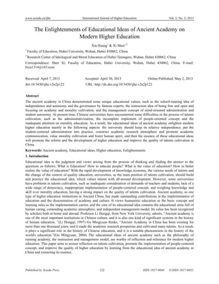 www.sciedu.ca/ijhe International Journal of Higher Education Vol. 2, No. 2; 2013
Published by Sciedu Press 122 ISSN 1927-6044 E-ISSN 1927-6052
The Enlightenments of Educational Ideas of Ancient Academy on
Modern Higher Education
Xia Huang1
& Xi Shen1,2
1
Faculty of Education, Hubei University, Wuhan, Hubei 430062, China
2
Research Center of Ideological and Moral Education of Hubei Teenagers, Wuhan, Hubei 430062, China
Correspondence: Shen Xi, Faculty of Education, Hubei University, Wuhan, Hubei 430062, China. E-mail:
hxia1314@163.com
Received: April 7, 2013 Accepted: April 30, 2013 Online Published: May 2, 2013
doi:10.5430/ijhe.v2n2p122 URL: http://dx.doi.org/10.5430/ijhe.v2n2p122
Abstract
The ancient academy in China demonstrated some unique educational values, such as the school-running idea of
independence and autonomy and the governance by famous experts, the instruction idea of being free and open and
focusing on academy and morality cultivation, and the management concept of mind-oriented administration and
student autonomy. At present time, Chinese universities have encounterred some difficulties in the process of talents
cultivation, such as the administrativization, the incomplete implement of people-oriented concept and the
inadequate attention on morality education. As a result, the educational ideas of ancient academy enlighten modern
higher education mainly in the following aspects: the university should keep its relative independence, put the
student-centered administration into practice, construct academic research atmosphere and promote academic
communication, value morality cultivation and foster human spirit, and then the essence of these educational ideas
will promote the reform and the development of higher education and improve the quality of talents cultivation in
China.
Keywords: Ancient academy, Educational ideas, Higher education, Enlightenments
1. Introduction
Educational idea is the judgment and views arising from the process of thinking and finding the answer to the
questions as follows: What is Education? How to educate people? What is the value of education? How to better
realize the value of education? With the rapid development of knowledge economy, the various needs of talents and
the change of the context of quality education, universities, as the main position of talents cultivation, should build
and practice the educational idea, which values talents with all-around development. However, some universities
have problems in talents cultivation, such as inadequate consideration of demands of teachers and students, lack of a
wide range of democracy, inappropriate implementation of people-centered concept, and weighing knowledge and
skill over morality education, having a strong impact on the quality of talents cultivation. Ancient academy, as one
type of higher education institutions in Ancient China, has made outstanding contributions in the implementation of
education and the dissemination of academy and culture. It views humanistic education as the basic concept and
learning rules as the implementation carrier, and the core of its educational idea contains the educational aims full of
human caring, contending academic atmosphere, and independent management model. Its value has been recognized
by scholars both at home and abroad. Professor Li Hongqi, from New York University, admits, “Ancient academy is
one of the most important institutions in Chinese culture, and it is also one kind of significant systems in the history
of human education. ”(Li Hongqi, 1997) Gu Mingyuan thinks, “Ancient Academy in China has been existing for
more than one thousand years, and it made the academic research prosperous and cultivated many talents. As a result,
it plays a significant role in the history of Chinese education, and it is a notable phenomenon in the history of the
world's education.”(Gu Mingyuan, 2004) The educational ideas of ancient academy such as the philosophy of
running academy, the instruction and management model, are worthy of reflection and reference for modern higher
education. This paper aims to arouse reflection on talents cultivation, promote the implementation of people-centered
concept, and improve the quality of higher education by learning from the educational idea of ancient academy in
China and extracting its essence.
 