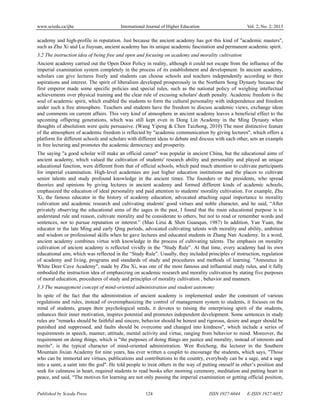 www.sciedu.ca/ijhe International Journal of Higher Education Vol. 2, No. 2; 2013
Published by Sciedu Press 124 ISSN 1927-6044 E-ISSN 1927-6052
academy and high-profile in reputation. Just because the ancient academy has got this kind of "academic masters",
such as Zhu Xi and Lu Jiuyuan, ancient academy has its unique academic fascination and permanent academic spirit.
3.2 The instruction idea of being free and open and focusing on academy and morality cultivation
Ancient academy carried out the Open Door Policy in reality, although it could not escape from the influence of the
imperial examination system completely in the process of its establishment and development. In ancient academy,
scholars can give lectures freely and students can choose schools and teachers independently according to their
aspirations and interest. The spirit of liberalism developed prosperously in the Northern Song Dynasty because the
first emperor made some specific policies and special rules, such as the national policy of weighing intellectual
achievements over physical training and the clear rule of excusing scholars' death penalty. Academic freedom is the
soul of academic spirit, which enabled the students to form the cultural personality with independence and freedom
under such a free atmosphere. Teachers and students have the freedom to discuss academic views, exchange ideas
and comments on current affairs. This very kind of atmosphere in ancient academy leaves a beneficial effect to the
upcoming offspring generations, which was still kept even in Dong Lin Academy in the Ming Dynasty when
thoughts of absolutism were quite persuasive. (Wang Yipeng & Chen Taizhong, 2010) The most distinctive feature
of the atmosphere of academic freedom is reflected by "academic communication by giving lectures", which offers a
platform for different schools and scholars with different ideas to debate and discuss with each other, sets an example
in free lecturing and promotes the academic democracy and prosperity.
The saying "a good scholar will make an official career" was popular in ancient China, but the educational aims of
ancient academy, which valued the cultivation of students' research ability and personality and played an unique
educational function, were different from that of official schools, which paid much attention to cultivate participants
for imperial examination. High-level academies are just higher education institutions and the places to cultivate
senior talents and study profound knowledge in the ancient times. The founders or the presidents, who spread
theories and opinions by giving lectures in ancient academy and formed different kinds of academic schools,
emphasized the education of ideal personality and paid attention to students' morality cultivation. For example, Zhu
Xi, the famous educator in the history of academy education, advocated attaching equal importance to morality
cultivation and academic research and cultivating students' good virtues and noble character, and he said, “After
privately observing the educational aims of the sages in the past, I found that the main educational purpose is to
understand rule and reason, cultivate morality and be considerate to others, but not to read or remember words and
sentences, nor to pursue reputation or interest.” (Mao Lirui & Shen Guanqun, 1987) In addition, Yan Yuan, the
educator in the late Ming and early Qing periods, advocated cultivating talents with morality and ability, ambition
and wisdom or professional skills when he gave lectures and educated students in Zhang Nan Academy. In a word,
ancient academy combines virtue with knowledge in the process of cultivating talents. The emphasis on morality
cultivation of ancient academy is reflected vividly in the “Study Rule”. At that time, every academy had its own
educational aim, which was reflected in the “Study Rule”. Usually, they included principles of instruction, regulation
of academy and living, programs and standards of study and procedures and methods of learning. "Announce in
White Deer Cave Academy", made by Zhu Xi, was one of the most famous and influential study rules, and it fully
embodied the instruction idea of emphasizing on academic research and morality cultivation by stating five purposes
of moral education, procedures of study and principles of morality cultivation , behavior and manners.
3.3 The management concept of mind-oriented administration and student autonomy
In spite of the fact that the administration of ancient academy is implemented under the constraint of various
regulations and rules, instead of overemphasizing the control of management system to students, it focuses on the
mind of students, grasps their psychological needs, it devotes to raising the enterprising spirit of the students,
enhances their inner motivation, inspires potential and promotes independent development. Some sentences in study
rules are "remarks should be faithful and sincere, behavior should be honest and rigorous, desire and anger should be
punished and suppressed, and faults should be overcome and changed into kindness", which include a series of
requirements in speech, manner, attitude, mental activity and virtue, ranging from behavior to mind. Moreover, the
requirement on doing things, which is "the purposes of doing things are justice and morality, instead of interests and
merits", is the typical character of mind-oriented administration. Wen Ruicheng, the lecturer in the Southern
Mountain Jixian Academy for nine years, has ever written a couplet to encourage the students, which says, "Those
who can be immortal are virtues, publications and contributions to the country, everybody can be a sage, and a sage
into a saint, a saint into the god". He told people to treat others in the way of putting oneself in other’s position and
seek for calmness in heart, required students to read books after morning ceremony, meditation and putting heart in
peace, and said, “The motives for learning are not only passing the imperial examination or getting official position,
 
