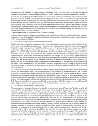 www.sciedu.ca/ijhe International Journal of Higher Education Vol. 2, No. 2; 2013
Published by Sciedu Press 125 ISSN 1927-6044 E-ISSN 1927-6052
but also acting the principles of human behavior.”(Li Bihong, 2007) From the above, we can see that ancient
academy implements the mind-oriented administration by putting emphasis on persuading and guiding the students.
Besides, the students participate in administration and even teaching activities independently and autonomously. The
positions in ancient academy are arranged as follows: the president is in charge of instruction and organization and
mainly responsible for giving lectures and answering questions on study from the students; the deputy lecturer, the
deputy president and other assistants, who are served by senior and talented students whose duties are mainly
involved in discipline monitoring, reception, sacrifice, books arrangement and daily schedule. Occasionally, students
also participate in editing academy history records, inspecting gardens and lands and even collecting land rent. The
democratic way of management contributed much to the students' spirit of independence and autonomy and the
management efficiency of ancient academy.
4. The enlightenments of educational ideas of ancient academy
Although the development of ancient academy has certain era limitations due to the influence of politics, economy
and culture, it is a dazzling pearl in the history of Chinese education and it still enlightens modern higher education
with a serious of educational ideas.
4.1 The necessity to keep relative independence for universities
Modern universities have a close relationship with society, politics and economy since its beginning. The university
is key to the creativity of a nation, the harmony of internal order of education and the whole educational quality and
level. However, it is an organism of spirit life, and the process of its spiritual growth is slow and gradual, which is
different from the quick process of raising chickens. As a result, the university would lose vitality and become just a
plant if it is constrained by too many orders. Due to the concrete national conditions, the power system in Chinese
university consists of three parts, which are the leadership of CPC committee, the administrative power of
administrators and the academic power of faculty members (Chen Denghai, 2011), which should support each other
and which could not be separated from each other or be overemphasized separately. However, the administrative
power is far beyond the academic power in Chinese universities, in which the administrative trend is serious at the
present time and the official rank standard consciousness exists everywhere. At the same time, the government and
the society employ various ways to interfere in higher education, such as the setting of courses, the arrangement and
the implementation of instruction. In consequence, the university loses its academic freedom and the spirit of
university indeed.
As a result, the university should deal with the conflicts between the government, the market and itself and try to
weaken the administrative trend. Rid-of-administration is not equivalent to non-administration, but it means
reforming the management model dominated by administrative power into that by academic power, flatting
administration organization structure and simplifying management system. The core of rid-of-administration is to
reconstruct the structure model with the management of internal democracy and external independence. In order to
achieve rid-of-administration and keep the uniqueness and the spirit of independence and autonomy of universities,
both the university and the government should stick to such principles: identifying their own responsibilities and
rights, the government’s ensuring no intervention with the internal affairs of the university.
4.2 The concept of student-centered administration
The management of students in Chinese universities has long been on the stage of "supervision" and has not achieved
the level of "serving the students". As a result, the university should learn from the experience of ancient academy in
students' management which combines the autonomy of students with the guidance of teachers, and then it can
implement the management of students as follows: firstly, the university should put the concept of "student-centered"
administration into practice, ensure students' rights of participation in school life, consult students for opinions on the
decisions closely related to themselves, promote the education and the administration with humanity and
personification and transform the teacher-centered and the leader-centered administration to the student-centered
administration which makes students the priority, considers the students to be important, gives students the
dominating position and takes pride in the students. Secondly, student services and lots of activities should be
designed according to the needs of students, a good environment should be constructed for the growth and the
cultivation of students so as to promote students' ability in society, career, emotion, morality and spirit, and directly
serve the task of talents cultivation. In addition, the university can recruit the capable students into college
management, realize the independence and the autonomy of students' management by playing the full role of student
union, and set up "the counseling office of student service", through which students can give advice and suggestions
on administration, and so the university can know students' needs in time and make some improvement to ensure the
 