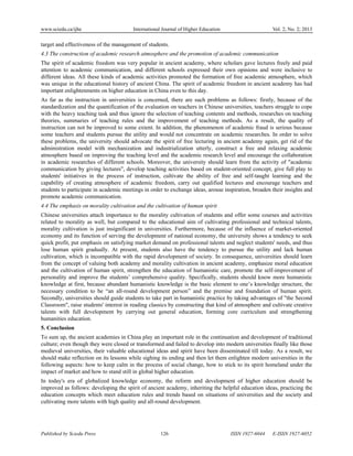 www.sciedu.ca/ijhe International Journal of Higher Education Vol. 2, No. 2; 2013
Published by Sciedu Press 126 ISSN 1927-6044 E-ISSN 1927-6052
target and effectiveness of the management of students.
4.3 The construction of academic research atmosphere and the promotion of academic communication
The spirit of academic freedom was very popular in ancient academy, where scholars gave lectures freely and paid
attention to academic communication, and different schools expressed their own opinions and were inclusive to
different ideas. All these kinds of academic activities promoted the formation of free academic atmosphere, which
was unique in the educational history of ancient China. The spirit of academic freedom in ancient academy has had
important enlightenments on higher education in China even to this day.
As far as the instruction in universities is concerned, there are such problems as follows: firstly, because of the
standardization and the quantification of the evaluation on teachers in Chinese universities, teachers struggle to cope
with the heavy teaching task and thus ignore the selection of teaching contents and methods, researches on teaching
theories, summaries of teaching rules and the improvement of teaching methods. As a result, the quality of
instruction can not be improved to some extent. In addition, the phenomenon of academic fraud is serious because
some teachers and students pursue the utility and would not concentrate on academic researches. In order to solve
these problems, the university should advocate the spirit of free lecturing in ancient academy again, get rid of the
administration model with mechanization and industrialization utterly, construct a free and relaxing academic
atmosphere based on improving the teaching level and the academic research level and encourage the collaboration
in academic researches of different schools. Moreover, the university should learn from the activity of "academic
communication by giving lectures", develop teaching activities based on student-oriented concept, give full play to
students' initiatives in the process of instruction, cultivate the ability of free and self-taught learning and the
capability of creating atmosphere of academic freedom, carry out qualified lectures and encourage teachers and
students to participate in academic meetings in order to exchange ideas, arouse inspiration, broaden their insights and
promote academic communication.
4.4 The emphasis on morality cultivation and the cultivation of human spirit
Chinese universities attach importance to the morality cultivation of students and offer some courses and activities
related to morality as well, but compared to the educational aim of cultivating professional and technical talents,
morality cultivation is just insignificant in universities. Furthermore, because of the influence of market-oriented
economy and its function of serving the development of national economy, the university shows a tendency to seek
quick profit, put emphasis on satisfying market demand on professional talents and neglect students' needs, and thus
lose human spirit gradually. At present, students also have the tendency to pursue the utility and lack human
cultivation, which is incompatible with the rapid development of society. In consequence, universities should learn
from the concept of valuing both academy and morality cultivation in ancient academy, emphasize moral education
and the cultivation of human spirit, strengthen the education of humanistic care, promote the self-improvement of
personality and improve the students’ comprehensive quality. Specifically, students should know more humanistic
knowledge at first, because abundant humanistic knowledge is the basic element to one’s knowledge structure, the
necessary condition to be “an all-round development person” and the premise and foundation of human spirit.
Secondly, universities should guide students to take part in humanistic practice by taking advantages of "the Second
Classroom", raise students' interest in reading classics by constructing that kind of atmosphere and cultivate creative
talents with full development by carrying out general education, forming core curriculum and strengthening
humanities education.
5. Conclusion
To sum up, the ancient academies in China play an important role in the continuation and development of traditional
culture; even though they were closed or transformed and failed to develop into modern universities finally like those
medieval universities, their valuable educational ideas and spirit have been disseminated till today. As a result, we
should make reflection on its lessons while sighing its ending and then let them enlighten modern universities in the
following aspects: how to keep calm in the process of social change, how to stick to its spirit homeland under the
impact of market and how to stand still in global higher education.
In today's era of globalized knowledge economy, the reform and development of higher education should be
improved as follows: developing the spirit of ancient academy, inheriting the helpful education ideas, practicing the
education concepts which meet education rules and trends based on situations of universities and the society and
cultivating more talents with high quality and all-round development.
 
