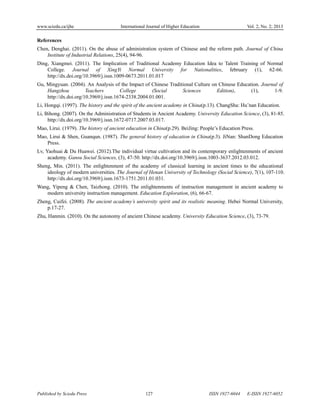 www.sciedu.ca/ijhe International Journal of Higher Education Vol. 2, No. 2; 2013
Published by Sciedu Press 127 ISSN 1927-6044 E-ISSN 1927-6052
References
Chen, Denghai. (2011). On the abuse of administration system of Chinese and the reform path. Journal of China
Institute of Industrial Relations, 25(4), 94-96.
Ding, Xiangmei. (2011). The Implication of Traditional Academy Education Idea to Talent Training of Normal
College. Journal of XingYi Normal University for Nationalities, february (1), 62-66.
http://dx.doi.org/10.3969/j.issn.1009-0673.2011.01.017
Gu, Mingyuan. (2004). An Analysis of the Impact of Chinese Traditional Culture on Chinese Education. Journal of
Hangzhou Teachers College (Social Sciences Edition), (1), 1-9.
http://dx.doi.org/10.3969/j.issn.1674-2338.2004.01.001.
Li, Hongqi. (1997). The history and the spirit of the ancient academy in China(p.13). ChangSha: Hu’nan Education.
Li, Bihong. (2007). On the Administration of Students in Ancient Academy. University Education Science, (3), 81-85.
http://dx.doi.org/10.3969/j.issn.1672-0717.2007.03.017.
Mao, Lirui. (1979). The history of ancient education in China(p.29). BeiJing: People’s Education Press.
Mao, Lirui & Shen, Guanqun. (1987). The general history of education in China(p.3). JiNan: ShanDong Education
Press.
Lv, Yaohuai & Du Huawei. (2012).The individual virtue cultivation and its contemporary enlightenments of ancient
academy. Gansu Social Sciences, (3), 47-50. http://dx.doi.org/10.3969/j.issn.1003-3637.2012.03.012.
Sheng, Min. (2011). The enlightenment of the academy of classical learning in ancient times to the educational
ideology of modern universities. The Journal of Henan University of Technology (Social Science), 7(1), 107-110.
http://dx.doi.org/10.3969/j.issn.1673-1751.2011.01.031.
Wang, Yipeng & Chen, Taizhong. (2010). The enlightenments of instruction management in ancient academy to
modern university instruction management. Education Exploration, (6), 66-67.
Zheng, Cuifei. (2008). The ancient academy’s university spirit and its realistic meaning. Hebei Normal University,
p.17-27.
Zhu, Hanmin. (2010). On the autonomy of ancient Chinese academy. University Education Science, (3), 73-79.
 