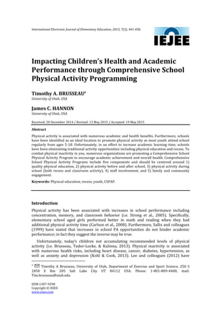 International Electronic Journal of Elementary Education, 2015, 7(3), 441-450.
ISSN:1307-9298
Copyright © IEJEE
www.iejee.com
Impacting Children’s Health and Academic
Performance through Comprehensive School
Physical Activity Programming
Timothy A. BRUSSEAU
University of Utah, USA
James C. HANNON
University of Utah, USA
Received: 20 December 2014 / Revised: 13 May 2015 / Accepted: 19 May 2015
Abstract
Physical activity is associated with numerous academic and health benefits. Furthermore, schools
have been identified as an ideal location to promote physical activity as most youth attend school
regularly from ages 5-18. Unfortunately, in an effort to increase academic learning time, schools
have been eliminating traditional activity opportunities including physical education and recess. To
combat physical inactivity in you, numerous organizations are promoting a Comprehensive School
Physical Activity Program to encourage academic achievement and overall health. Comprehensive
School Physical Activity Programs include five components and should be centered around 1)
quality physical education, 2) physical activity before and after school, 3) physical activity during
school (both recess and classroom activity), 4) staff involvement, and 5) family and community
engagement.
Keywords: Physical education, recess, youth, CSPAP.
Introduction
Physical activity has been associated with increases in school performance including
concentration, memory, and classroom behavior (i.e. Strong et al., 2005). Specifically,
elementary school aged girls performed better in math and reading when they had
additional physical activity time (Carlson et al., 2008). Furthermore, Sallis and colleagues
(1999) have stated that increases in school PA opportunities do not hinder academic
performance; in fact they suggest the inverse may be true.
Unfortunately, today’s children not accumulating recommended levels of physical
activity (i.e. Brusseau, Tudor-Locke, & Kulinna, 2013). Physical inactivity is associated
with numerous health risks, including heart disease, cancer, diabetes, hypertension, as
well as anxiety and depression (Kohl & Cook, 2013). Lee and colleagues (2012) have
 Timothy A Brusseau, University of Utah, Department of Exercise and Sport Science, 250 S
1850 E Rm 205 Salt Lake City UT 84112 USA. Phone: 1-801-809-4400, mail:
Tim.brusseau@utah.edu
 