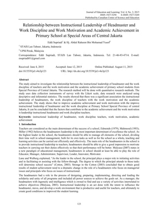 Journal of Education and Learning; Vol. 4, No. 3; 2015
ISSN 1927-5250 E-ISSN 1927-5269
Published by Canadian Center of Science and Education
123
 
Relationship between Instructional Leadership of Headmaster and
Work Discipline and Work Motivation and Academic Achievement in
Primary School at Special Areas of Central Jakarta
Eddi Supriadi1
& Hj. Abdul Raheem Bin Mohamad Yusof2
1
STAIS Lan Taboer, Jakarta, Indonesia
2
UPSI Perak, Malaysia
Correspondence: Eddi Supriadi, STAIS Lan Taboer, Jakarta, Indonesia. Tel: 21-46-83-4714.  E-mail:
esupriadi01@gmail.com
Received: June 4, 2015 Accepted: June 12, 2015 Online Published: August 11, 2015
doi:10.5539/jel.v4n3p123 URL: http://dx.doi.org/10.5539/jel.v4n3p123
Abstract
The study aimed to investigate the relationship between the instructional leadership of headmaster and the work
discipline of teachers and the work motivation and the academic achievement of primary school students from
Special Province of Central Jakarta. The research method will be done with quantitative research methods. The
study uses data collection instruments of survey with the Likert scale, data research were analyzed using
descriptive and inferential statistics. The results showed that there was a significant association the instructional
leadership of headmasters, the work discipline of teachers with the work motivation and the academic
achievement. The study shows that to improve academic achievement and work motivation with the improve
instructional leadership of headmaster and the work discipline at Primary School Special Province of central
Jakarta, It can be concluded that the factors that contribute to the academic achievement and the work motivation
is leadership instructional headmaster and work discipline teachers.
Keywords: instructional leadership of headmaster, work discipline teachers, work motivation, academic
achievement
1. Introduction
Teachers are considered as the main determinant of the success of a school, Edmonds (1979), Mahmood (1993);
Miller (1982) believes the headmasters leadership is the most important determinant of excellence the school. As
the highest leader in the school, the headmasters should be able to manage all elements of the school, dividing
their time well in school management, both for its own tasks as well as for the school as a whole, teaching and
learning activities can be carried out efficiently and effectively. The main role of the headmasters in the school is
to provide instructional leadership to teachers, headmasters should be able to give a good impression to motivate
teachers in carrying out their duties effectively so that their performance will be better. Mulyasa (2007) states in
a new paradigm of educational management, headmasters in school should at least be able to play the role of
Educator, Manager, Administrator, Supervisor, Leader, Innovator, Motivator.
Lane and Walberg explained, “As the leader in the school, the principal plays a major role in initiating activities
and in facilitating or assisting with the follow-through. The degree to which the principal attends to these tasks
will determine school success” (Cotton, 2003). Stronge in the Cotton (2003) concluded that to obtain good
results of student achievement need to a dramatic change in the role of a headmasters who focus on managerial
issues and principals who focus on issues of instructional.
The headmasters had a role in the process of designing, preparing, implementing, directing and leading the
solidarity and unity of all programs and included all power sources to achieve the goals set. As a manager, the
headmasters with ingenuity and intelligence which is owned to find and use a variety of activities interrelated to
achieve objectives (Mulyasa, 2003). Instructional leadership is an act done with the intent to influence the
headmaster, move, and develop a work environment that is productive and useful for teachers, and ultimately to
create good conditions in improved the student learning.
 