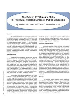 26
Fall,2015JournalforLeadershipandInstruction
The Role of 21st
Century Skills
in Two Rural Regional Areas of Public Education
By Sean B. Fox, Ed.D., and Carrie L. McDermott, Ed.D.
Abstract
Budgetary shortfalls and excessive layoffs have
left public schools with a deficiency of professional innova-
tion as well as modern theory and practice. It is imperative
that educators identify the exemplary school systems that
are engaging students and adults in 21st
century educa-
tion, and broadcast those patterns of success to schools
in need of reform. These researchers presented com-
parative, qualitative case studies on engagement in work
in two regional areas in Suffolk County, New York. The
purpose of these studies was to investigate how school
systems and educators engage students and adults in
21st
century education.
Public Education
Over the course of the past few decades, technol-
ogy has shaped the way people interact, work, learn, re-
trieve, and disperse information. The advent of the 21st
century includes new forms of knowledge and information,
requiring tools and skills previously unseen by genera-
tions of learners. New tools are used for expansion of
knowledge rather than replacement, and 21st
century
schools must equip students with these skills in order for
them to be competitive in the new global workforce. Twenty-
first century skills have altered the landscape of education,
in that they demand competent, knowledge-based leader-
ship, which values the role of knowledge creation.
Historically, public schools have not fit the criteria
outlined in constructivist models; they have been deter-
mined to be predominantly technical in nature. According
to Smith (2008), technical schools are characterized by lim-
ited collaboration with an emphasis on individual isola-
tion, focus on and enforcement of official rules and proper
behavior, a restricted public agenda, and unrelated school
functions both inside and outside school. These schools
are often noted as traditional in nature. Constructivist
schools are characterized by collaboration and reflection
with a focus on the development of knowledge by students
and adults, evaluations professionally monitored toward
growth, and performance-driven school activities. Recent
standards reform was designed to continue this type of
schooling. However, changing needs in society have led to
the implementation of 21st
century skills to provide opportu-
nities to engage students in learning.
Statement of the Problem
President Barack Obama launched the Race to
the Top Campaign “to improve schools by holding students
to higher standards, paying bonuses to teachers whose
students excel [specifically] with prize money from a stimu-
lus fund of at least $4 billion, [of the] $100 billion [set] aside
for education in the stimulus bill” (Clark, 2010). According
to The New York Times, in the first round of competition for
federal funds, New York finished second to last in the com-
petitive grant known as Race to the Top, leaving the State
with an estimated $9 billion budget shortfall, laying off as
many as 8,500 teachers in certain domains (Medina, 2010).
This loss of teachers yields a shortage of professional in-
novation, particularly modern theories and practices that
recent graduates would supply to the classrooms of the
21st
century. As Gibson (2004) states, technology in the
classroom is essential to student learning through en-
hanced teaching. Without the integration of technology, stu-
dents may be ill equipped in academic and professional
endeavors. The potential long-term ramifications of on-
the-job success are directly connected to the skills attained
in school.
Purpose
The purpose of this research was to investigate
how educators and school systems engaged school adults
and students in 21st
century education. Using Smith’s Ad-
vocacy Design Center (ADC) (1990) model, investigators
conducted interviews, observations, focus groups, and col-
lected artifacts related to school practices that best pre-
pared students for the 21st
century. Research examined
the level of engagement in patterns of organization, gover-
nance, and accountability related to adult work and the pat-
terns envisioned for 21st
century schools.
 