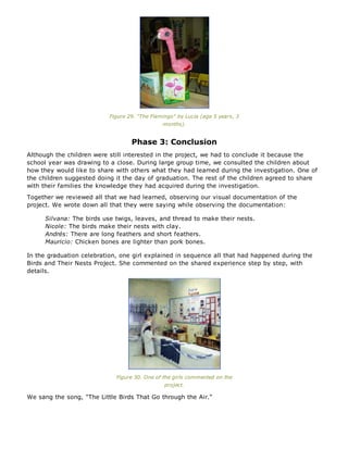 Figure 29. "The Flamingo" by Lucía (age 5 years, 3
months).
Phase 3: Conclusion
Although the children were still interested in the project, we had to conclude it because the
school year was drawing to a close. During large group time, we consulted the children about
how they would like to share with others what they had learned during the investigation. One of
the children suggested doing it the day of graduation. The rest of the children agreed to share
with their families the knowledge they had acquired during the investigation.
Together we reviewed all that we had learned, observing our visual documentation of the
project. We wrote down all that they were saying while observing the documentation:
Silvana: The birds use twigs, leaves, and thread to make their nests.
Nicole: The birds make their nests with clay.
Andrés: There are long feathers and short feathers.
Mauricio: Chicken bones are lighter than pork bones.
In the graduation celebration, one girl explained in sequence all that had happened during the
Birds and Their Nests Project. She commented on the shared experience step by step, with
details.
Figure 30. One of the girls commented on the
project.
We sang the song, "The Little Birds That Go through the Air."
 