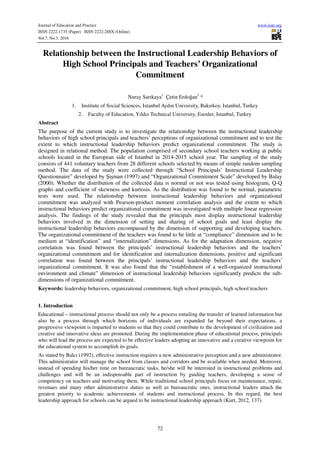 Journal of Education and Practice www.iiste.org
ISSN 2222-1735 (Paper) ISSN 2222-288X (Online)
Vol.7, No.3, 2016
72
Relationship between the Instructional Leadership Behaviors of
High School Principals and Teachers’ Organizational
Commitment
Nuray Sarıkaya1
Çetin Erdoğan2
*
1. Institute of Social Sciences, Istanbul Aydın University, Bakırkoy, Istanbul, Turkey
2. Faculty of Education, Yıldız Technical University, Esenler, Istanbul, Turkey
Abstract
The purpose of the current study is to investigate the relationship between the instructional leadership
behaviors of high school principals and teachers’ perceptions of organizational commitment and to test the
extent to which instructional leadership behaviors predict organizational commitment. The study is
designed in relational method. The population comprised of secondary school teachers working at public
schools located in the European side of Istanbul in 2014-2015 school year. The sampling of the study
consists of 441 voluntary teachers from 28 different schools selected by means of simple random sampling
method. The data of the study were collected through “School Principals’ Instructional Leadership
Questionnaire” developed by Şişman (1997) and “Organizational Commitment Scale” developed by Balay
(2000). Whether the distribution of the collected data is normal or not was tested using histogram, Q-Q
graphs and coefficient of skewness and kurtosis. As the distribution was found to be normal, parametric
tests were used. The relationship between instructional leadership behaviors and organizational
commitment was analyzed with Pearson-product moment correlation analysis and the extent to which
instructional behaviors predict organizational commitment was investigated with multiple linear regression
analysis. The findings of the study revealed that the principals most display instructional leadership
behaviors involved in the dimension of setting and sharing of school goals and least display the
instructional leadership behaviors encompassed by the dimension of supporting and developing teachers.
The organizational commitment of the teachers was found to be little at “compliance” dimension and to be
medium at “identification” and “internalization” dimensions. As for the adaptation dimension, negative
correlation was found between the principals’ instructional leadership behaviors and the teachers’
organizational commitment and for identification and internalization dimensions, positive and significant
correlation was found between the principals’ instructional leadership behaviors and the teachers’
organizational commitment. It was also found that the “establishment of a well-organized instructional
environment and climate” dimension of instructional leadership behaviors significantly predicts the sub-
dimensions of organizational commitment.
Keywords: leadership behaviors, organizational commitment, high school principals, high school teachers
1. Introduction
Educational – instructional process should not only be a process entailing the transfer of learned information but
also be a process through which horizons of individuals are expanded far beyond their expectations, a
progressive viewpoint is imparted to students so that they could contribute to the development of civilization and
creative and innovative ideas are promoted. During the implementation phase of educational process, principals
who will lead the process are expected to be effective leaders adopting an innovative and a creative viewpoint for
the educational system to accomplish its goals.
As stated by Balcı (1992), effective instruction requires a new administrative perception and a new administrator.
This administrator will manage the school from classes and corridors and be available when needed. Moreover,
instead of spending his/her time on bureaucratic tasks, he/she will be interested in instructional problems and
challenges and will be an indispensable part of instruction by guiding teachers, developing a sense of
competency on teachers and motivating them. While traditional school principals focus on maintenance, repair,
revenues and many other administrative duties as well as bureaucratic ones, instructional leaders attach the
greatest priority to academic achievements of students and instructional process. In this regard, the best
leadership approach for schools can be argued to be instructional leadership approach (Kurt, 2012, 137).
 