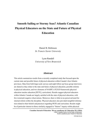 Canadian Journal of Education / Revue canadienne de l’éducation 39:1 (2016)
©2016 Canadian Society for the Study of Education/
Société canadienne pour l’étude de l’éducation
www.cje-rce.ca
Smooth Sailing or Stormy Seas? Atlantic Canadian
Physical Educators on the State and Future of Physical
Education
Daniel B. Robinson
St. Francis Xavier University
Lynn Randall
University of New Brunswick
Abstract
This article summarizes results from a recently completed study that focused upon the
current state and possible future of physical education within Canada’s four Atlantic
provinces. Data from both large-scale surveys and eight follow-up focus group interviews
are shared as they relate to the state and future of physical education, possible reforms
in physical education, and two elements of NASPE’s PE2020 framework (physical
education teacher education [PETE], curriculum). Results suggest physical educators
within Atlantic Canada are largely satisfied with the state of physical education, with
few (external) negative observations. Moreover, there is little-to-no perceived need for
internal reform within the discipline. Physical educators also provided insightful informa-
tion related to their beliefs and practices regarding PETE and curriculum. Results might
be of particular interest to those similarly engaged in “futures” inquiry within physical
 