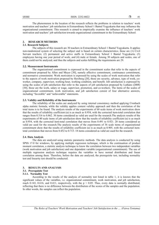 IJERE ISSN: 2252-8822 
The Roles of Teachers' Work Motivation and Teachers' Job Satisfaction in the .... (Fatwa Tentama)
41
The phenomenon in the location of the research reflects the problems in relation to teachers’ work
motivation and teachers’ job satisfaction in Extraordinary School 1 Bantul Yogyakarta that may influence the
organizational commitment. This research is aimed to empirically examine the influence of teachers’ work
motivation and teachers’ job satisfaction towards organizational commitment in the Extraordinary School.
2. RESEARCH METHODS
2.1. Research Subjects
The subjects of this research are 30 teachers in Extraordinary School 1 Bantul Yogyakarta. It applies
non-randomized system of selecting the subject and is based on certain characteristics; those are (1) Civil
Servant teachers; (2) permanent and active staffs in Extraordinary School 1 Bantul Yogyakarta; (3)
employees having one year period of work; and (4) male or female. Among 30 subjects and scales, one of
them could not be analyzed, and thus the subjects and scales fulfilling the requirements are 29.
2.2. Measurement Instruments
The organizational commitment is expressed in the commitment scales that refer to the aspects of
commitment proposed by Allen and Meyer [30], namely affective commitment, continuance commitment,
and normative commitment. Work motivation is expressed by using the scales of work motivation that refer
to the aspects of work motivation proposed by Herzberg [20], those are security, advance, type of work, co-
worker, company, supervisor, working hour, working condition, and benefit. Job satisfaction is expressed by
using the scales of job satisfaction that refer to the aspects of job satisfaction proposed by Luthans (2008)
[30], those are the work, salary or wage, supervisor, promotion, and co-workers. The items of the scales of
organizational commitment, work motivation, and job satisfaction consist of four alternative answers,
including “favorable” and “unfavorable” statements.
2.3. Validity and Reliability of the Instruments
The reliability of the scales are analyzed by using internal consistency method applying Cronbach
alpha statistic formula, while the validity applies content validity approach and then the correlation of the
total items is to be found. The analysis results of the experiments of 60 scale items of work motivation show
that the results of reliability coefficient (α) is as much as 0.954, with the corrected item-total correlation that
ranges from 0.316 to 0.862. 30 items considered as valid are used for the research.The analysis results of the
experiments of 40 scale items of job satisfaction show that the results of reliability coefficient (α) is as much
as 0.954, with the corrected item-total correlation that moves from 0.491 to 0.921. 20 items considered as
valid are used for the research.The analysis results of the experiments of 36 scale items of organizational
commitment show that the results of reliability coefficient (α) is as much as 0.905, with the corrected item-
total correlation that moves from 0.452 to 0.713. 18 items considered as valid are used for the research.
2.4. Data Analysis
The data are analyzed using statistic parametric methods. The data analysis is conducted by using
SPSS 17.0 for windows, by applying multiple regression technique, which is the continuation of product
moment correlation, a statistic analysis technique to know the correlation between two independent variables
(work motivation and job satisfaction) and one dependent variable (organizational commitment). The use of
multiple regression analysis technique requires the variables to have normal distribution and linear
correlation among them. Therefore, before the data are analyzed, the prerequisite test, including normality
test and linearity test should be conducted.
3. RESULTS AND ANALYSIS
3.1. Prerequisite Test
3.1.1. Normality Test
According to the results of the analysis of normality test listed in table 1, it is known that the
significant values of the variables, i.e. organizational commitment, work motivation, and job satisfaction,
reach 0.143, 0.616, and 0.411, respectively, with the p > 0.05. Thus, every data is normally distributed,
reflecting that there is no difference between the distribution of the scores of the samples and the population.
In other words, the samples can reflect the population.
 