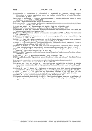 IJERE ISSN: 2252-8822 
The Roles of Teachers' Work Motivation and Teachers' Job Satisfaction in the .... (Fatwa Tentama)
45
[13] Eisenberger, R., Stinglhamber, F., Vandenberghe, C., Sucharskhy, LI., “Perceived supervisor support:
Contributions to perceived organizational support and employee retention”,Journal of Applied Psychology,
vol/issue: 87(3), pp.565-573, 2001.
[14] Rhoades, L., Eisenberger, R., “Perceived organizational support: A review of the literature”,Journal of Applied
Psychology, vol/issue: 87(4), pp.698-714, 2002.
[15] Sopiah, ”Organizational behaviour”, Yogyakarta, Penerbit Andi, 2008.
[16] Omar, Sameon, “Work values, job satisfaction and organizational commitment“,Anima Indonesian Psychological
Journal, vol/issue: 18(23), pp.248-254, 2003.
[17] Steer, RM., Porters, LW., “Motivational and work behavior”, New York, McGraw-Hill, 1990.
[18] Riduwan, “Methods and techniques develop a research proposal”, Bandung, Alfabeta, 2009.
[19] Greenberg, J., Baron, RA., “Behavior in organization: Understanding and managing the human side of work”, 6th
ed, Prentice Hall, Saddle River, NewJersey, 2003.
[20] Robbins, SP, “Organizational behavior, concepts, controversies applications”,8th Ed, Prentice-Hall International
Inc., New Jersey, 2002.
[21] Lam, SYW., Tang, CHW., ”Motivation of survey in construction projects”,Journal of Geospatial Engineering
Surveyors, vol.5, pp.61-66, 2003.
[22] Deci, EL., Ryan, RM., “Self-determination theory and the facilitation of intrinsic motivation, social development,
and well- being”,Journal Psychology Association, vol/issue: 55(1), pp.68-78, 2000.
[23] Blau, G., “Early-career job factors influencing the professional commitment of medical technologist”,Academy of
Management Journal, vol/issue: 42(6), pp.687-696, 1999.
[24] Gunlu, E., Mehmed, A., Percin, NS., “Job satisfaction and organizational commitment of hotel managers in
Turkey”,International Journal of Contemporary Hospitality Management, vol/issue: 22(5), pp.693-717, 2010.
[25] Tuhumena, HAB., “The relationship betweenworking conditionsand job satisfaction onproduction
employees”,Jurnal Psikologi, vol/issue: 14(2), pp.53-58, 2004.
[26] Cooper, CL., “The changing psychological contract at work”,Occupational and Environmental Medicine, vol/issue:
59(6), pp.355, 2002.
[27] Kreitner, R., Kinicki, A., “Organizational behaviour”, 6th.ed, McGraw Hill, 2004.
[28] Nelson, DL., Quick, JC., “Organizational behavior: Foundations, realities and challenges”, Ohio, South-Western,
2006.
[29] Schultz, D., Schultz, SE., “Psychology and work today”, New Jersey, Pearson Education Inc., 2006.
[30] Luthans, F., “Organizational behaviour”, Boston, McGraw-Hill, 2008.
[31] Mwantu, EN., Agbo, PO., Ngwama, JC., “Work motivation and job satisfaction as predictors of employee
organizational commitment in public service organizations”,Continental J. Social Sciences,vol/issue: 8(1), pp.11-
21, 2015
[32] Burton, JP., Lee, TW., Holtom, BC., “The influence of motivation to attend, ability to attend, and organizational
commitment on different types of absence behaviors”,Journal of Managerial Issues, Summer, pp. 181-197, 2002.
[33] Lam, T., Zhang, HQ., “Job satisfaction and organizational comitment in the Hong Kong fast food
industry”,International Journal of Contemporary Hospitality Manageme,vol/issue: 15(4), pp.214-220, 2003.
[34] Mathis, RL., Jackson, “Human resource management”, Jakarta, Salemba Empat, 2011.
[35] Boles, J., Madupalli R., Rutherford, B., Wood J.A., “The relationship offacets of salesperson job satisfaction with
affective organizational commitment”,Journal of Business and Industrial Marketing, vol/issue: 22(5), pp.311-321,
2007.
 