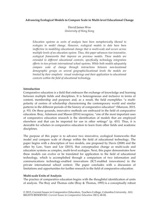 © 2015, Current Issues in Comparative Education, Teachers College, Columbia University. ALL
RIGHTS RESERVED. Current Issues in Comparative Education 18(1), 68-82.
Advancing Ecological Models to Compare Scale in Multi-level Educational Change
David James Woo
University of Hong Kong
Education systems as units of analysis have been metaphorically likened to
ecologies to model change. However, ecological models to date have been
ineffective in modelling educational change that is multi-scale and occurs across
multiple levels of an education system. Thus, this paper advances two innovative,
ecological frameworks that improve on previous models. These models are
extended to different educational contexts, specifically technology integration
efforts in two private international school systems. While both models adequately
compare scale of change through interactions between non-locational
demographic groups on several geographic/locational levels the models are
limited by their simplistic visual renderings and their application to educational
contexts within the field of educational technology.
Introduction
Comparative education is a field that embraces the exchange of knowledge and learning
between multiple fields and disciplines. It is heterogeneous and inclusive in terms of
content, membership and purposes and, as a result, the field exemplifies “a multi-
polarity of centres of scholarship characterising the contemporary world and similar
patterns in the different periods of the history of comparative education” (Manzon, 2015,
p. 93). On these grounds, innovative methods are embraced in the field of comparative
education. Bray, Adamson and Mason (2014) recognize, “one of the most important uses
of comparative education research is the identification of models that are employed
elsewhere and that can be imported for use in other settings” (p. 431). Thus, it is
desirable for scholars in comparative education to learn from other fields and academic
disciplines.
The purpose of this paper is to advance two innovative, ecological frameworks that
model and compare scale of change within the field of educational technology. The
paper begins with a description of two models, one proposed by Davis (2008) and the
other by Law, Yuen and Lee (2015), that conceptualize change as multi-scale and
education systems as complex, multi-level ecologies. Next, this paper demonstrates how
these models can evolve or be translated for application to the field of educational
technology, which is accomplished through a comparison of two information and
communications technology-enabled innovations (ICT-enabled innovations) in the
private international school context. The paper concludes with a discussion of
limitations and opportunities for further research in the field of comparative education.
Multi-scale Units of Analysis
The practice of comparative education begins with the thoughtful identification of units
of analysis. The Bray and Thomas cube (Bray & Thomas, 1995) is a conceptually robust
 