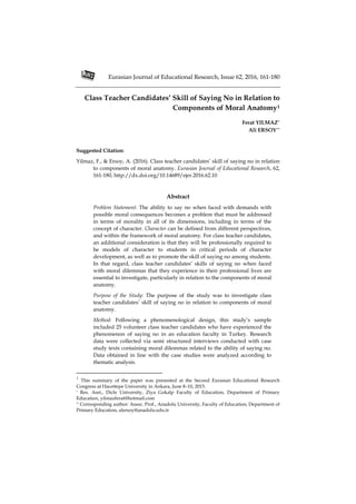 Eurasian Journal of Educational Research, Issue 62, 2016, 161-180
Class Teacher Candidates’ Skill of Saying No in Relation to
Components of Moral Anatomy1
Ferat YILMAZ*
Ali ERSOY**
Suggested Citation:
Yilmaz, F., & Ersoy, A. (2016). Class teacher candidates’ skill of saying no in relation
to components of moral anatomy. Eurasian Journal of Educational Research, 62,
161-180, http://dx.doi.org/10.14689/ejer.2016.62.10
Abstract
Problem Statement: The ability to say no when faced with demands with
possible moral consequences becomes a problem that must be addressed
in terms of morality in all of its dimensions, including in terms of the
concept of character. Character can be defined from different perspectives,
and within the framework of moral anatomy. For class teacher candidates,
an additional consideration is that they will be professionally required to
be models of character to students in critical periods of character
development, as well as to promote the skill of saying no among students.
In that regard, class teacher candidates’ skills of saying no when faced
with moral dilemmas that they experience in their professional lives are
essential to investigate, particularly in relation to the components of moral
anatomy.
Purpose of the Study: The purpose of the study was to investigate class
teacher candidates’ skill of saying no in relation to components of moral
anatomy.
Method: Following a phenomenological design, this study’s sample
included 25 volunteer class teacher candidates who have experienced the
phenomenon of saying no in an education faculty in Turkey. Research
data were collected via semi structured interviews conducted with case
study texts containing moral dilemmas related to the ability of saying no.
Data obtained in line with the case studies were analyzed according to
thematic analysis.
1
This summary of the paper was presented at the Second Eurasian Educational Research
Congress at Hacettepe University in Ankara, June 8–10, 2015.
* Res. Asst., Dicle University, Ziya Gokalp Faculty of Education, Department of Primary
Education, yilmazferat@hotmail.com
** Corresponding author: Assoc. Prof., Anadolu University, Faculty of Education, Department of
Primary Education, alersoy@anadolu.edu.tr
 