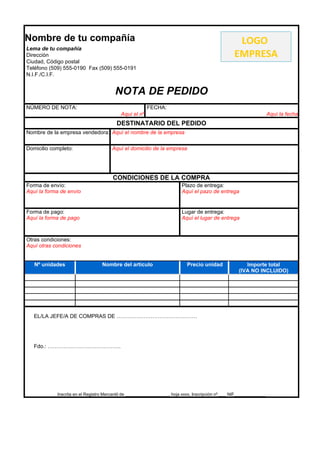 Nombre de tu compañía                                                                               LOGO
Lema de tu compañía
Dirección                                                                                          EMPRESA
Ciudad, Código postal
Teléfono (509) 555-0190 Fax (509) 555-0191
N.I.F./C.I.F.


                                        NOTA DE PEDIDO
NÚMERO DE NOTA:                                         FECHA:
                                           Aquí el nº                                                                 Aquí la fecha
                                         DESTINATARIO DEL PEDIDO
Nombre de la empresa vendedora: Aquí el nombre de la empresa

Domicilio completo:                    Aquí el domicilio de la empresa




                                       CONDICIONES DE LA COMPRA
Forma de envío:                                                          Plazo de entrega:
Aquí la forma de envío                                                   Aquí el pazo de entrega


Forma de pago:                                                           Lugar de entrega:
Aquí la forma de pago                                                    Aquí el lugar de entrega



Otras condiciones:
Aquí otras condiciones


   Nº unidades                    Nombre del artículo                       Precio unidad               Importe total
                                                                                                     (IVA NO INCLUIDO)




   EL/LA JEFE/A DE COMPRAS DE ………………………………………




   Fdo.: …………………………………..




            Inscrita en el Registro Mercantil de __________________, hoja xxxx, Inscripción nº ___ NIF_____________
 