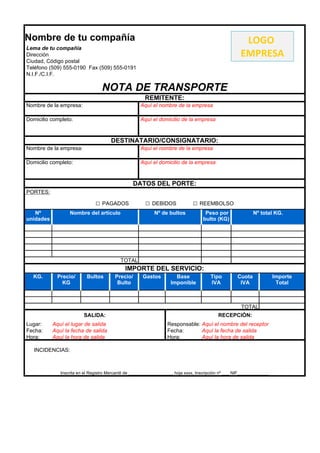 Nombre de tu compañía                                                                                   LOGO
Lema de tu compañía
Dirección                                                                                              EMPRESA
Ciudad, Código postal
Teléfono (509) 555-0190 Fax (509) 555-0191
N.I.F./C.I.F.

                                  NOTA DE TRANSPORTE
                                                       REMITENTE:
Nombre de la empresa:                                Aquí el nombre de la empresa

Domicilio completo:                                  Aquí el domicilio de la empresa



                                      DESTINATARIO/CONSIGNATARIO:
Nombre de la empresa:                                Aquí el nombre de la empresa

Domicilio completo:                                  Aquí el domicilio de la empresa



                                                 DATOS DEL PORTE:
PORTES:

                               □ PAGADOS               □ DEBIDOS               □ REEMBOLSO
   Nº             Nombre del artículo                       Nº de bultos             Peso por                Nº total KG.
unidades                                                                            bulto (KG)




                                           TOTAL
                                             IMPORTE DEL SERVICIO:
  KG.        Precio/      Bultos        Precio/       Gastos          Base              Tipo         Cuota              Importe
               KG                        Bulto                      Imponible           IVA           IVA                Total



                                                                                                       TOTAL
                         SALIDA:                                                            RECEPCIÓN:
Lugar:     Aquí el lugar de salida                                Responsable: Aquí el nombre del receptor
Fecha:     Aquí la fecha de salida                                Fecha:       Aquí la fecha de salida
Hora:      Aquí la hora de salida                                 Hora:        Aquí la hora de salida

   INCIDENCIAS:



              Inscrita en el Registro Mercantil de __________________, hoja xxxx, Inscripción nº ___ NIF_____________
 
