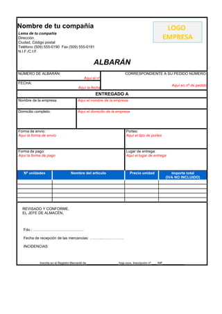 Nombre de tu compañía                                                                               LOGO
Lema de tu compañía
Dirección                                                                                          EMPRESA
Ciudad, Código postal
Teléfono (509) 555-0190 Fax (509) 555-0191
N.I.F./C.I.F.


                                                  ALBARÁN
NÚMERO DE ALBARÁN:                                                      CORRESPONDIENTE A SU PEDIDO NÚMERO:
                                           Aquí el nº
FECHA:
                                                                                                          Aquí en nº de pedido
                                       Aquí la fecha
                                                   ENTREGADO A
Nombre de la empresa:                  Aquí el nombre de la empresa

Domicilio completo:                    Aquí el domicilio de la empresa




Forma de envío:                                                          Portes:
Aquí la forma de envío                                                   Aquí el tipo de portes



Forma de pago:                                                           Lugar de entrega:
Aquí la forma de pago                                                    Aquí el lugar de entrega



   Nº unidades                    Nombre del artículo                       Precio unidad               Importe total
                                                                                                     (IVA NO INCLUIDO)




  REVISADO Y CONFORME,
  EL JEFE DE ALMACÉN,



   Fdo.: …………………………………..

   Fecha de recepción de las mercancias: ………...…………….

   INCIDENCIAS:



            Inscrita en el Registro Mercantil de __________________, hoja xxxx, Inscripción nº ___ NIF_____________
 