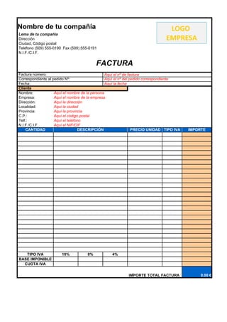 Nombre de tu compañía                                                           LOGO
Lema de tu compañía
Dirección                                                                      EMPRESA
Ciudad, Código postal
Teléfono (509) 555-0190 Fax (509) 555-0191
N.I.F./C.I.F.


                                          FACTURA
Factura número:                                  Aquí el nº de factura
Correspondiente al pedido Nº:                    Aquí el nº del pedido correspondiente
Fecha:                                           Aquí la fecha
Cliente
Nombre:             Aquí el nombre de la persona
Empresa:            Aquí el nombre de la empresa
Dirección:          Aquí la dirección
Localidad:          Aquí la ciudad
Provincia:          Aquí la provincia
C.P.:               Aquí el código postal
Telf.:              Aquí el teléfono
N.I.F./C.I.F.       Aquí el NIF/CIF
    CANTIDAD                      DESCRIPCIÓN                    PRECIO UNIDAD TIPO IVA   IMPORTE




   TIPO IVA            18%           8%           4%
BASE IMPONIBLE
  CUOTA IVA

                                                           IMPORTE TOTAL FACTURA               0.00 €
 