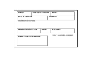 NÚMERO                LOCALIDAD DE EXPEDICIÓN   IMPORTE


FECHA DE EXPEDICIÓN                         VENCIMIENTO


RECIBIDO EN CONCEPTO DE:




PAGADERO EN (BANCO O CAJA)        OFICINA       Nº DE CUENTA



                                                FIRMA Y NOMBRE DEL EXPEDIDOR
NOMBRE Y DOMICILIO DEL PAGADOR:
 