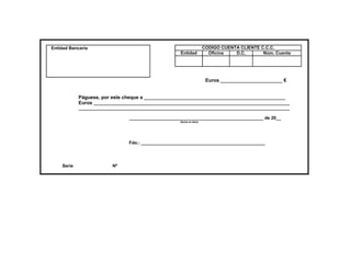 Entidad Bancaria                                                        CODIGO CUENTA CLIENTE C.C.C.
                                                     Entidad              Oficina   D.C.       Núm. Cuenta




                                                                         Euros _________________________ €


            Páguese, por este cheque a _________________________________________________________
            Euros _______________________________________________________________________________
            _____________________________________________________________________________________

                                ______________________________________________________ de 20__
                                                     (fecha en letra)




                                Fdo.: __________________________________________________




    Serie                Nº
 