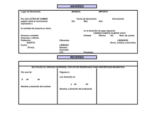 ANVERSO
Lugar de libramiento                              MONEDA                          IMPORTE


Por esta LETRA DE CAMBIO                                   Fecha de libramiento               Vencimiento
pagará usted al vencimiento                       Día             Mes             Año
expresado a

la cantidad de (importe en letra)
                                                                  en el domicilio de pago siguiente
                                                                            CODIGO CUENTA CLIENTE (CCC)
Persona o entidad:                                                Entidad          Oficina    DC    Num. de cuenta
Dirección u oficina:
Población:                           Cláusulas:                                                     LIBRADOR:
      ACEPTO                                                                                (firma, nombre y domicilio)
Fecha:                               LIBRADO
       (Firma)                       Nombre:
                                     Domicilio:
                                     C.P.:                        Provincia:

                                                  REVERSO


              NO UTILICE EL ESPACIO SUPERIOR, POR ESTAR RESERVADO PARA INSCRIPCIÓN MAGNÉTICA

Por aval de                          Páguese a

                                     con domicilio en
A    de           de

                                                  a   de            de
Nombre y domicilio del avalista
                                     Nombre y domicilio del endosante
 