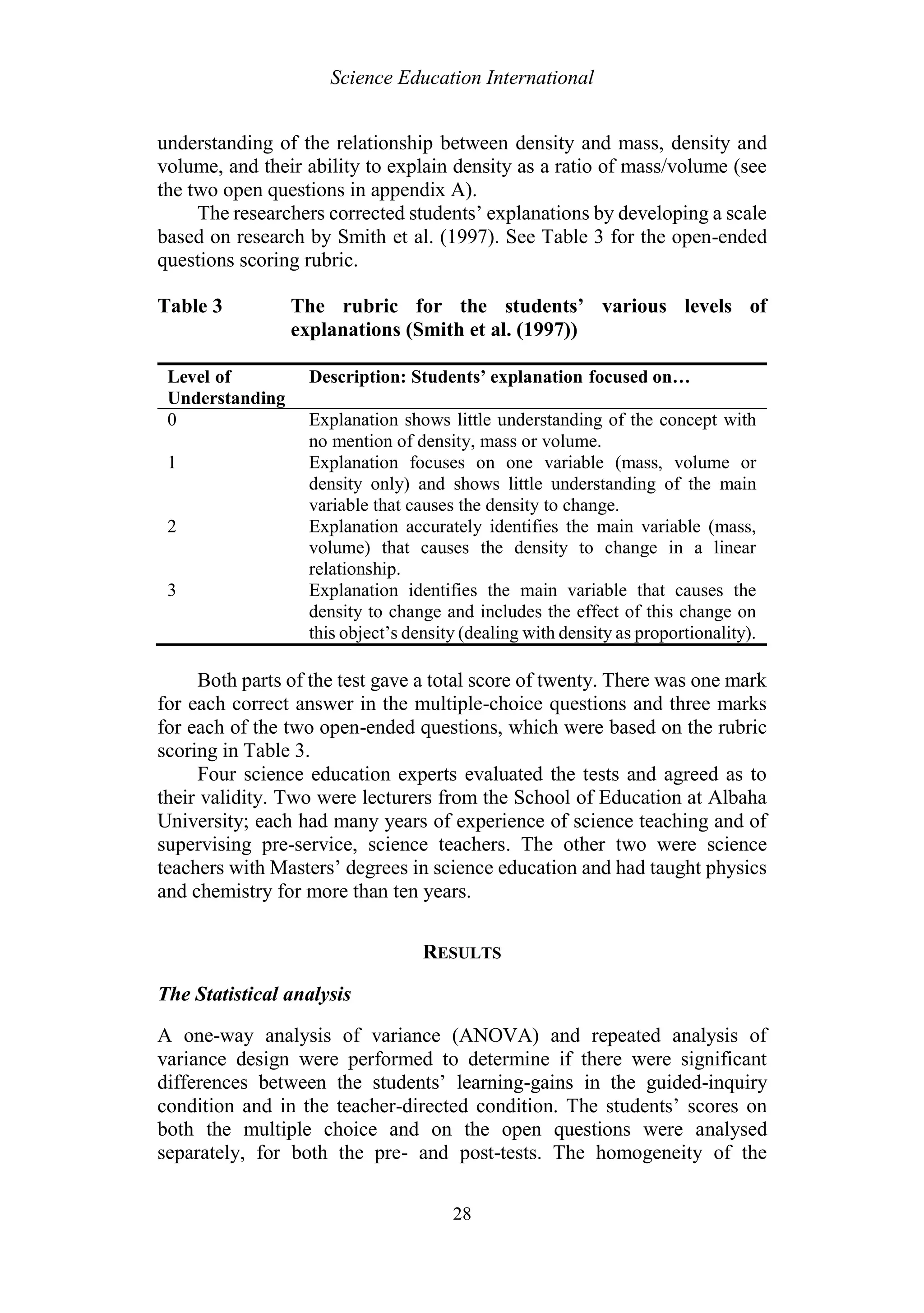 Science Education International
28
understanding of the relationship between density and mass, density and
volume, and their ability to explain density as a ratio of mass/volume (see
the two open questions in appendix A).
The researchers corrected students’ explanations by developing a scale
based on research by Smith et al. (1997). See Table 3 for the open-ended
questions scoring rubric.
Table 3 The rubric for the students’ various levels of
explanations (Smith et al. (1997))
Level of
Understanding
Description: Students’ explanation focused on…
0 Explanation shows little understanding of the concept with
no mention of density, mass or volume.
1 Explanation focuses on one variable (mass, volume or
density only) and shows little understanding of the main
variable that causes the density to change.
2 Explanation accurately identifies the main variable (mass,
volume) that causes the density to change in a linear
relationship.
3 Explanation identifies the main variable that causes the
density to change and includes the effect of this change on
this object’s density (dealing with density as proportionality).
Both parts of the test gave a total score of twenty. There was one mark
for each correct answer in the multiple-choice questions and three marks
for each of the two open-ended questions, which were based on the rubric
scoring in Table 3.
Four science education experts evaluated the tests and agreed as to
their validity. Two were lecturers from the School of Education at Albaha
University; each had many years of experience of science teaching and of
supervising pre-service, science teachers. The other two were science
teachers with Masters’ degrees in science education and had taught physics
and chemistry for more than ten years.
RESULTS
The Statistical analysis
A one-way analysis of variance (ANOVA) and repeated analysis of
variance design were performed to determine if there were significant
differences between the students’ learning-gains in the guided-inquiry
condition and in the teacher-directed condition. The students’ scores on
both the multiple choice and on the open questions were analysed
separately, for both the pre- and post-tests. The homogeneity of the
 