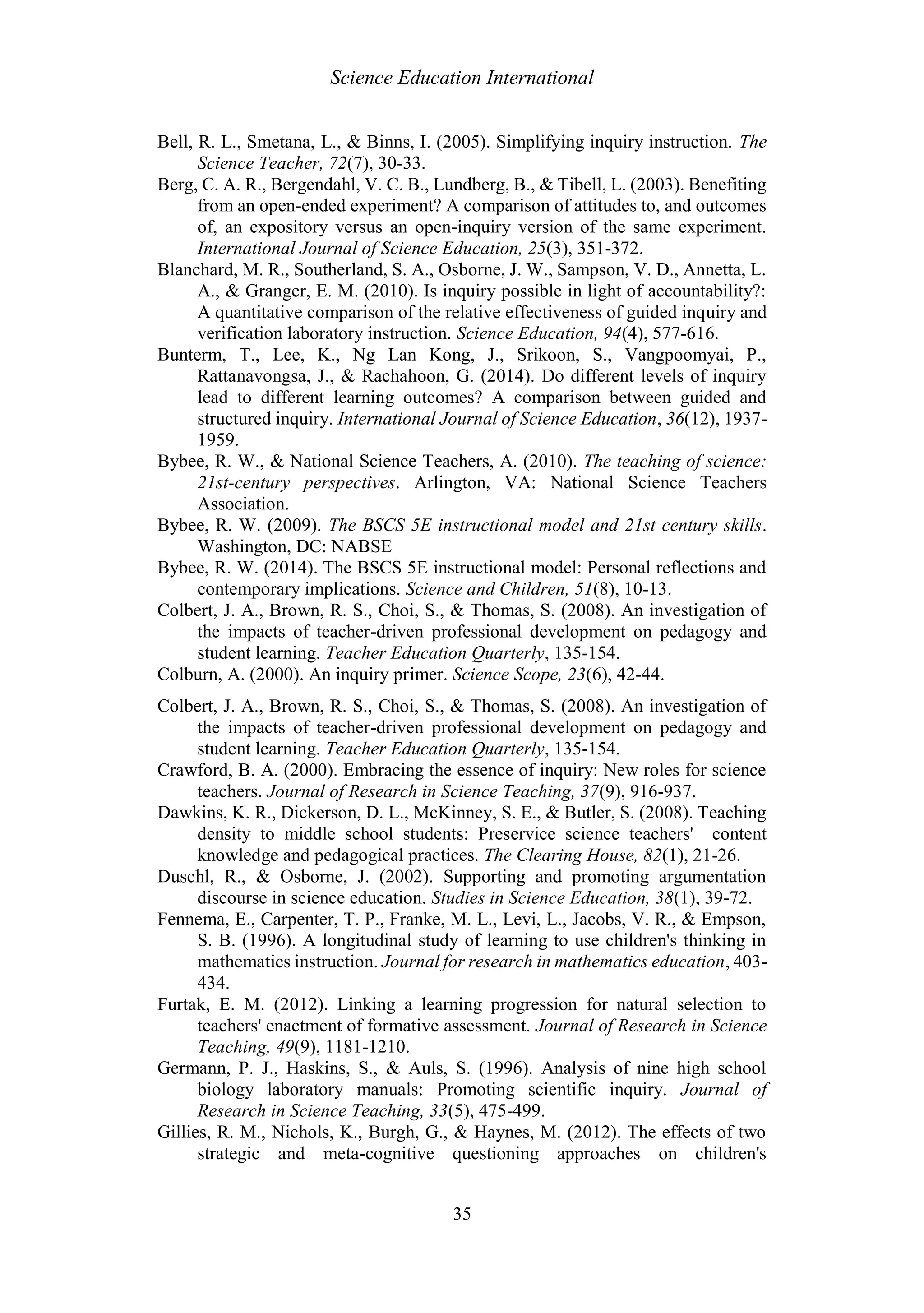 Science Education International
35
Bell, R. L., Smetana, L., & Binns, I. (2005). Simplifying inquiry instruction. The
Science Teacher, 72(7), 30-33.
Berg, C. A. R., Bergendahl, V. C. B., Lundberg, B., & Tibell, L. (2003). Benefiting
from an open-ended experiment? A comparison of attitudes to, and outcomes
of, an expository versus an open-inquiry version of the same experiment.
International Journal of Science Education, 25(3), 351-372.
Blanchard, M. R., Southerland, S. A., Osborne, J. W., Sampson, V. D., Annetta, L.
A., & Granger, E. M. (2010). Is inquiry possible in light of accountability?:
A quantitative comparison of the relative effectiveness of guided inquiry and
verification laboratory instruction. Science Education, 94(4), 577-616.
Bunterm, T., Lee, K., Ng Lan Kong, J., Srikoon, S., Vangpoomyai, P.,
Rattanavongsa, J., & Rachahoon, G. (2014). Do different levels of inquiry
lead to different learning outcomes? A comparison between guided and
structured inquiry. International Journal of Science Education, 36(12), 1937-
1959.
Bybee, R. W., & National Science Teachers, A. (2010). The teaching of science:
21st-century perspectives. Arlington, VA: National Science Teachers
Association.
Bybee, R. W. (2009). The BSCS 5E instructional model and 21st century skills.
Washington, DC: NABSE
Bybee, R. W. (2014). The BSCS 5E instructional model: Personal reflections and
contemporary implications. Science and Children, 51(8), 10-13.
Colbert, J. A., Brown, R. S., Choi, S., & Thomas, S. (2008). An investigation of
the impacts of teacher-driven professional development on pedagogy and
student learning. Teacher Education Quarterly, 135-154.
Colburn, A. (2000). An inquiry primer. Science Scope, 23(6), 42-44.
Colbert, J. A., Brown, R. S., Choi, S., & Thomas, S. (2008). An investigation of
the impacts of teacher-driven professional development on pedagogy and
student learning. Teacher Education Quarterly, 135-154.
Crawford, B. A. (2000). Embracing the essence of inquiry: New roles for science
teachers. Journal of Research in Science Teaching, 37(9), 916-937.
Dawkins, K. R., Dickerson, D. L., McKinney, S. E., & Butler, S. (2008). Teaching
density to middle school students: Preservice science teachers' content
knowledge and pedagogical practices. The Clearing House, 82(1), 21-26.
Duschl, R., & Osborne, J. (2002). Supporting and promoting argumentation
discourse in science education. Studies in Science Education, 38(1), 39-72.
Fennema, E., Carpenter, T. P., Franke, M. L., Levi, L., Jacobs, V. R., & Empson,
S. B. (1996). A longitudinal study of learning to use children's thinking in
mathematics instruction. Journal for research in mathematics education, 403-
434.
Furtak, E. M. (2012). Linking a learning progression for natural selection to
teachers' enactment of formative assessment. Journal of Research in Science
Teaching, 49(9), 1181-1210.
Germann, P. J., Haskins, S., & Auls, S. (1996). Analysis of nine high school
biology laboratory manuals: Promoting scientific inquiry. Journal of
Research in Science Teaching, 33(5), 475-499.
Gillies, R. M., Nichols, K., Burgh, G., & Haynes, M. (2012). The effects of two
strategic and meta-cognitive questioning approaches on children's
 