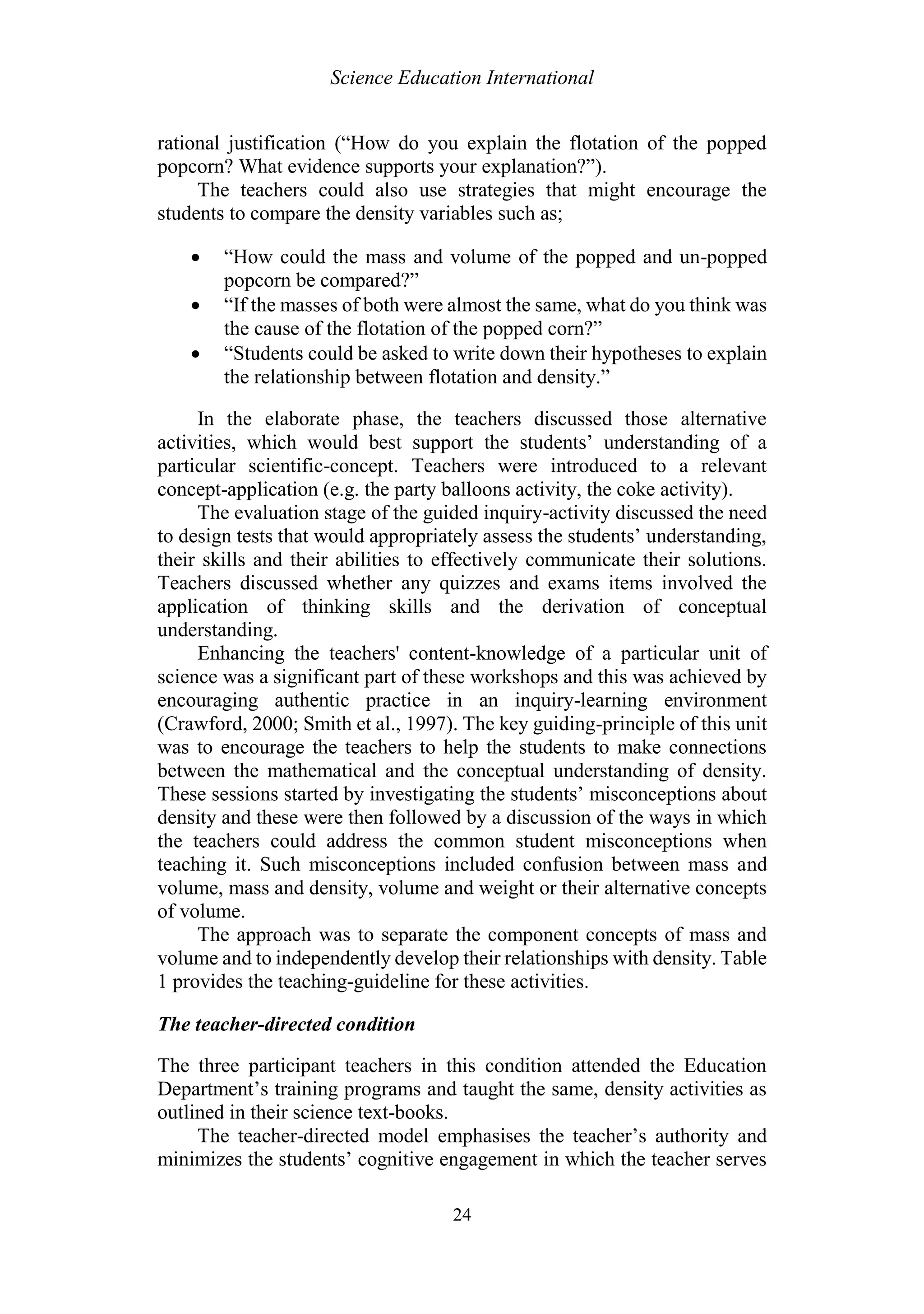 Science Education International
24
rational justification (“How do you explain the flotation of the popped
popcorn? What evidence supports your explanation?”).
The teachers could also use strategies that might encourage the
students to compare the density variables such as;
 “How could the mass and volume of the popped and un-popped
popcorn be compared?”
 “If the masses of both were almost the same, what do you think was
the cause of the flotation of the popped corn?”
 “Students could be asked to write down their hypotheses to explain
the relationship between flotation and density.”
In the elaborate phase, the teachers discussed those alternative
activities, which would best support the students’ understanding of a
particular scientific-concept. Teachers were introduced to a relevant
concept-application (e.g. the party balloons activity, the coke activity).
The evaluation stage of the guided inquiry-activity discussed the need
to design tests that would appropriately assess the students’ understanding,
their skills and their abilities to effectively communicate their solutions.
Teachers discussed whether any quizzes and exams items involved the
application of thinking skills and the derivation of conceptual
understanding.
Enhancing the teachers' content-knowledge of a particular unit of
science was a significant part of these workshops and this was achieved by
encouraging authentic practice in an inquiry-learning environment
(Crawford, 2000; Smith et al., 1997). The key guiding-principle of this unit
was to encourage the teachers to help the students to make connections
between the mathematical and the conceptual understanding of density.
These sessions started by investigating the students’ misconceptions about
density and these were then followed by a discussion of the ways in which
the teachers could address the common student misconceptions when
teaching it. Such misconceptions included confusion between mass and
volume, mass and density, volume and weight or their alternative concepts
of volume.
The approach was to separate the component concepts of mass and
volume and to independently develop their relationships with density. Table
1 provides the teaching-guideline for these activities.
The teacher-directed condition
The three participant teachers in this condition attended the Education
Department’s training programs and taught the same, density activities as
outlined in their science text-books.
The teacher-directed model emphasises the teacher’s authority and
minimizes the students’ cognitive engagement in which the teacher serves
 