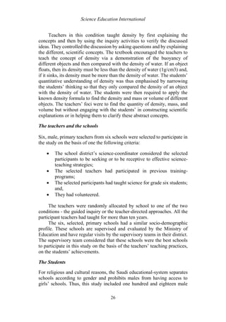 Science Education International
26
Teachers in this condition taught density by first explaining the
concepts and then by using the inquiry activities to verify the discussed
ideas. They controlled the discussion by asking questions and by explaining
the different, scientific concepts. The textbook encouraged the teachers to
teach the concept of density via a demonstration of the buoyancy of
different objects and then compared with the density of water. If an object
floats, then its density must be less than the density of water (1g/cm3) and,
if it sinks, its density must be more than the density of water. The students’
quantitative understanding of density was thus emphasised by narrowing
the students’ thinking so that they only compared the density of an object
with the density of water. The students were then required to apply the
known density formula to find the density and mass or volume of different
objects. The teachers’ foci were to find the quantity of density, mass, and
volume but without engaging with the students’ in constructing scientific
explanations or in helping them to clarify these abstract concepts.
The teachers and the schools
Six, male, primary teachers from six schools were selected to participate in
the study on the basis of one the following criteria:
 The school district’s science-coordinator considered the selected
participants to be seeking or to be receptive to effective science-
teaching strategies;
 The selected teachers had participated in previous training-
programs;
 The selected participants had taught science for grade six students;
and,
 They had volunteered.
The teachers were randomly allocated by school to one of the two
conditions - the guided inquiry or the teacher-directed approaches. All the
participant teachers had taught for more than ten years.
The six, selected, primary schools had a similar socio-demographic
profile. These schools are supervised and evaluated by the Ministry of
Education and have regular visits by the supervisory teams in their district.
The supervisory team considered that these schools were the best schools
to participate in this study on the basis of the teachers’ teaching practices,
on the students’ achievements.
The Students
For religious and cultural reasons, the Saudi educational-system separates
schools according to gender and prohibits males from having access to
girls’ schools. Thus, this study included one hundred and eighteen male
 