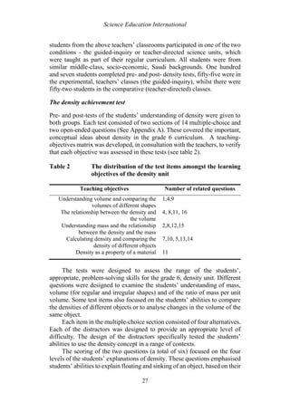 Science Education International
27
students from the above teachers’ classrooms participated in one of the two
conditions - the guided-inquiry or teacher-directed science units, which
were taught as part of their regular curriculum. All students were from
similar middle-class, socio-economic, Saudi backgrounds. One hundred
and seven students completed pre- and post- density tests, fifty-five were in
the experimental, teachers’ classes (the guided-inquiry), whilst there were
fifty-two students in the comparative (teacher-directed) classes.
The density achievement test
Pre- and post-tests of the students’ understanding of density were given to
both groups. Each test consisted of two sections of 14 multiple-choice and
two open-ended questions (See Appendix A). These covered the important,
conceptual ideas about density in the grade 6 curriculum. A teaching-
objectives matrix was developed, in consultation with the teachers, to verify
that each objective was assessed in these tests (see table 2).
Table 2 The distribution of the test items amongst the learning
objectives of the density unit
Teaching objectives Number of related questions
Understanding volume and comparing the
volumes of different shapes
1,4,9
The relationship between the density and
the volume
4, 8,11, 16
Understanding mass and the relationship
between the density and the mass
2,8,12,15
Calculating density and comparing the
density of different objects
7,10, 5,13,14
Density as a property of a material 11
The tests were designed to assess the range of the students’,
appropriate, problem-solving skills for the grade 6, density unit. Different
questions were designed to examine the students’ understanding of mass,
volume (for regular and irregular shapes) and of the ratio of mass per unit
volume. Some test items also focused on the students’ abilities to compare
the densities of different objects or to analyse changes in the volume of the
same object.
Each item in the multiple-choice section consisted of four alternatives.
Each of the distractors was designed to provide an appropriate level of
difficulty. The design of the distractors specifically tested the students’
abilities to use the density concept in a range of contexts.
The scoring of the two questions (a total of six) focused on the four
levels of the students’ explanations of density. These questions emphasised
students’ abilities to explain floating and sinking of an object, based on their
 