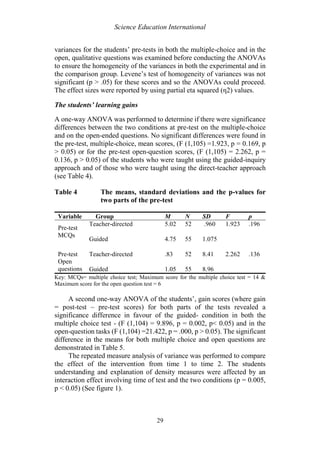 Science Education International
29
variances for the students’ pre-tests in both the multiple-choice and in the
open, qualitative questions was examined before conducting the ANOVAs
to ensure the homogeneity of the variances in both the experimental and in
the comparison group. Levene’s test of homogeneity of variances was not
significant (p > .05) for these scores and so the ANOVAs could proceed.
The effect sizes were reported by using partial eta squared (η2) values.
The students’ learning gains
A one-way ANOVA was performed to determine if there were significance
differences between the two conditions at pre-test on the multiple-choice
and on the open-ended questions. No significant differences were found in
the pre-test, multiple-choice, mean scores, (F (1,105) =1.923, p = 0.169, p
> 0.05) or for the pre-test open-question scores, (F (1,105) = 2.262, p =
0.136, p > 0.05) of the students who were taught using the guided-inquiry
approach and of those who were taught using the direct-teacher approach
(see Table 4).
Table 4 The means, standard deviations and the p-values for
two parts of the pre-test
Variable Group M N SD F p
Pre-test
MCQs
Teacher-directed 5.02 52 .960 1.923 .196
Guided 4.75 55 1.075
Pre-test
Open
questions
Teacher-directed .83 52 8.41 2.262 .136
Guided 1.05 55 8.96
Key: MCQs= multiple choice test; Maximum score for the multiple choice test = 14 &
Maximum score for the open question test = 6
A second one-way ANOVA of the students’, gain scores (where gain
= post-test – pre-test scores) for both parts of the tests revealed a
significance difference in favour of the guided- condition in both the
multiple choice test - (F (1,104) = 9.896, p = 0.002, p< 0.05) and in the
open-question tasks (F (1,104) =21.422, p = .000, p > 0.05). The significant
difference in the means for both multiple choice and open questions are
demonstrated in Table 5.
The repeated measure analysis of variance was performed to compare
the effect of the intervention from time 1 to time 2. The students
understanding and explanation of density measures were affected by an
interaction effect involving time of test and the two conditions (p = 0.005,
p < 0.05) (See figure 1).
 