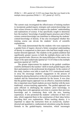 Science Education International
31
(Wilks' λ = .883, partial η2= 0.167) was larger than that was found in the
multiple choice questions (Wilks' λ = .927, partial η2= 0.073).
DISCUSSION
The current study investigated the effectiveness of training teachers
to incorporate guided-inquiry strategies and content-knowledge into
their science lessons in order to improve the students’ understanding
and explanations of science. It has specifically sought to determine
how the teachers’ knowledge of guided inquiry practices and of their
science content-knowledge can contribute to enhancing the students’
content-knowledge of density. It has also investigated whether this
training course can elevate the students’ levels of scientific
explanations.
This study demonstrated that the students who were exposed to
a guided form of inquiry showed a better conceptual understanding
of density in comparison to their peers who had been taught using a
teacher-directed approach. The students in the guided-condition had
significantly greater success in both the multiple-choice and in the
open-question tasks. However, the mean difference of the means was
larger in the open-ended tasks (partial η2= 0.167) than in the multiple
questions (partial η2= 0.073).
The greater improvement for students in the guided- condition
could be attributed to the teachers’ skills to teach guided-inquiry after
their participation in the professional development. In the context of
this study, teachers were able to teach the 5 E’s instructional model
in away the encourage students’ engagement in the process of
learning by placing themselves in the role of a moderator between the
students and the instructional materials for the lesson. It was clear
that the guided-inquiry approach was an effective, transition method;
this is important since Saudi students are more familiar with the more
traditional, science-teaching approaches. The guided approach was
quite efficient in challenging the students’ prior knowledge, in
providing them with appropriate activities to examine their previous
knowledge and in connecting them with the new, learning
experiences. It also promoted the students’ collection of their own
data, which supported them in the construction of their ideas before
providing their own explanations. When teaching density, it is
important to adjust the instruction from an exclusively, teacher-
directed and quantitative, mathematical calculation using the density
formula to the guided-inquiry instruction, which encourages
 