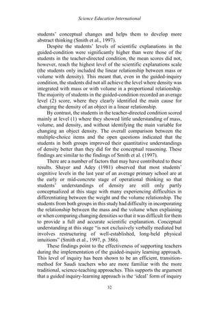Science Education International
32
students’ conceptual changes and helps them to develop more
abstract thinking (Smith et al., 1997).
Despite the students’ levels of scientific explanations in the
guided-condition were significantly higher than were those of the
students in the teacher-directed condition, the mean scores did not,
however, reach the highest level of the scientific explanations scale
(the students only included the linear relationship between mass or
volume with density). This meant that, even in the guided-inquiry
condition, the students did not all achieve the level where density was
integrated with mass or with volume in a proportional relationship.
The majority of students in the guided-condition recorded an average
level (2) score, where they clearly identified the main cause for
changing the density of an object in a linear relationship.
By contrast, the students in the teacher-directed condition scored
mainly at level (1) where they showed little understanding of mass,
volume, and density, and without identifying the main variable for
changing an object density. The overall comparison between the
multiple-choice items and the open questions indicated that the
students in both groups improved their quantitative understandings
of density better than they did for the conceptual reasoning. These
findings are similar to the findings of Smith et al. (1997).
There are a number of factors that may have contributed to these
results. Shayer and Adey (1981) observed that most students’
cognitive levels in the last year of an average primary school are at
the early or mid-concrete stage of operational thinking so that
students’ understandings of density are still only partly
conceptualized at this stage with many experiencing difficulties in
differentiating between the weight and the volume relationship. The
students from both groups in this study had difficulty in incorporating
the relationship between the mass and the volume when explaining
or when comparing changing densities so that it was difficult for them
to provide a full and accurate scientific explanation. Conceptual
understanding at this stage “is not exclusively verbally mediated but
involves restructuring of well-established, long-held physical
intuitions” (Smith et al., 1997, p. 386).
These findings point to the effectiveness of supporting teachers
during the implementation of the guided-inquiry learning approach.
This level of inquiry has been shown to be an efficient, transition-
method for Saudi teachers who are more familiar with the more
traditional, science-teaching approaches. This supports the argument
that a guided inquiry-learning approach is the ‘ideal’ form of inquiry
 