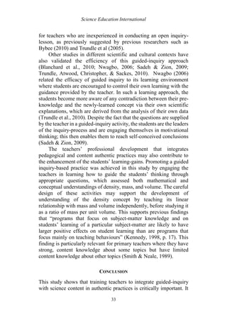Science Education International
33
for teachers who are inexperienced in conducting an open inquiry-
lesson, as previously suggested by previous researchers such as
Bybee (2010) and Trundle et al (2005).
Other studies in different scientific and cultural contexts have
also validated the efficiency of this guided-inquiry approach
(Blanchard et al., 2010; Nwagbo, 2006; Sadeh & Zion, 2009;
Trundle, Atwood, Christopher, & Sackes, 2010). Nwagbo (2006)
related the efficacy of guided inquiry to its learning environment
where students are encouraged to control their own learning with the
guidance provided by the teacher. In such a learning approach, the
students become more aware of any contradiction between their pre-
knowledge and the newly-learned concept via their own scientific
explanations, which are derived from the analysis of their own data
(Trundle et al., 2010). Despite the fact that the questions are supplied
by the teacher in a guided-inquiry activity, the students are the leaders
of the inquiry-process and are engaging themselves in motivational
thinking; this then enables them to reach self-conceived conclusions
(Sadeh & Zion, 2009).
The teachers’ professional development that integrates
pedagogical and content authentic practices may also contribute to
the enhancement of the students’ learning-gains. Promoting a guided
inquiry-based practice was achieved in this study by engaging the
teachers in learning how to guide the students’ thinking through
appropriate questions, which assessed both mathematical and
conceptual understandings of density, mass, and volume. The careful
design of these activities may support the development of
understanding of the density concept by teaching its linear
relationship with mass and volume independently, before studying it
as a ratio of mass per unit volume. This supports previous findings
that “programs that focus on subject-matter knowledge and on
students’ learning of a particular subject-matter are likely to have
larger positive effects on student learning than are programs that
focus mainly on teaching behaviours” (Kennedy, 1998, p. 17). This
finding is particularly relevant for primary teachers where they have
strong, content knowledge about some topics but have limited
content knowledge about other topics (Smith & Neale, 1989).
CONCLUSION
This study shows that training teachers to integrate guided-inquiry
with science content in authentic practices is critically important. It
 