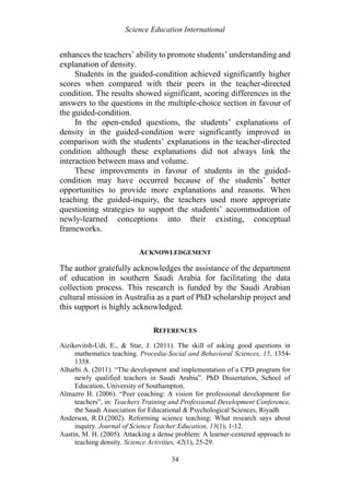 Science Education International
34
enhances the teachers’ ability to promote students’ understanding and
explanation of density.
Students in the guided-condition achieved significantly higher
scores when compared with their peers in the teacher-directed
condition. The results showed significant, scoring differences in the
answers to the questions in the multiple-choice section in favour of
the guided-condition.
In the open-ended questions, the students’ explanations of
density in the guided-condition were significantly improved in
comparison with the students’ explanations in the teacher-directed
condition although these explanations did not always link the
interaction between mass and volume.
These improvements in favour of students in the guided-
condition may have occurred because of the students’ better
opportunities to provide more explanations and reasons. When
teaching the guided-inquiry, the teachers used more appropriate
questioning strategies to support the students’ accommodation of
newly-learned conceptions into their existing, conceptual
frameworks.
ACKNOWLEDGEMENT
The author gratefully acknowledges the assistance of the department
of education in southern Saudi Arabia for facilitating the data
collection process. This research is funded by the Saudi Arabian
cultural mission in Australia as a part of PhD scholarship project and
this support is highly acknowledged.
REFERENCES
Aizikovitsh-Udi, E., & Star, J. (2011). The skill of asking good questions in
mathematics teaching. Procedia-Social and Behavioral Sciences, 15, 1354-
1358.
Alharbi A. (2011). “The development and implementation of a CPD program for
newly qualified teachers in Saudi Arabia”. PhD Dissertation, School of
Education, University of Southampton.
Almazro H. (2006). “Peer coaching: A vision for professional development for
teachers”, in: Teachers Training and Professional Development Conference,
the Saudi Association for Educational & Psychological Sciences, Riyadh
Anderson, R.D.(2002). Reforming science teaching: What research says about
inquiry. Journal of Science Teacher Education, 13(1), 1-12.
Austin, M. H. (2005). Attacking a dense problem: A learner-centered approach to
teaching density. Science Activities, 42(1), 25-29.
 