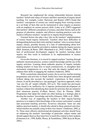 Science Education International
17
Research has emphasised the strong relationship between internal
teachers’ beliefs and values of science and their enactment of inquiry based
teaching. For example, Lotter, Harwood, and Bonner (2007) found that
teachers’ conceptions of science are varied ranging from viewing science
as a set body of facts that can be memorised to more inquiry as practice
with an emphasis on science process skills. Lotter et al. (2007) suggested
that teachers’ different conceptions of science, and other factors such as the
purpose of education, students, and effective teaching practices were also
found to influence teachers’ receptivity to inquiry-based teaching.
External factors also play a key role on the teachers’ implementation
of science based inquiry instruction. Teachers often have difficulties in
distinguishing between their roles and their students’ roles in science based,
inquiry classes, possibly because of a lack of understanding about how
much instruction should be provided to students during the inquiry process
(Bell, Smetana, & Binns, 2005; Blanchard et al., 2010; Colburn, 2000). A
lack of professional development support for teachers learning about
inquiry can thus result in confusion in its implementation in science
classrooms.
Given this literature, it is crucial to support teachers’ learning through
authentic classroom practice, science content knowledge and the use of the
inquiry activities. Learning about authentic practice of inquiry includes
helping teachers to learn how to teach constructively, to strengthen their
assessment competencies in a way that suits the inquiry method and to
enhance their skills in engaging the students (Anderson, 2002).
With a centralized, educational system, the in-service, teacher-training
programmes and activities in Saudi Arabia have been designed nationally
without taking into account the teachers’ experiences in their science
classes. It can be described as a ‘pre-packaged’, top-down approach, with a
‘one size fits all’ model (Alharbi, 2011.p.3). This model has previously
been found to be ineffective for it imposes professional-development on
teachers without first identifying their needs for activities that are related to
their classroom practice (Colbert, Brown, Choi, & Thomas, 2008).
Programmes that adopt this model are often lacking in a strategic plan to
develop the teachers’ knowledge and skills (Almazro, 2006; et al., 2008).
Another way of supporting the teachers in their inquiry-learning
practices is to improve their knowledge of the science curriculum’s content
and associated teaching activities. In-service education “must not only
address practical matters, it should also attend to those practical activities,
which teachers are actually using in their own classes” (Anderson, 2002, p.
9). These more effective professional-development activities should focus
on enhancing the teachers’ knowledge of particular, subject matter and
should support them as they learn how to teach this content to their students
(Fennema et al., 1996; Kahle, Meece, & Scantlebury, 2000; Keys & Bryan,
2001).
 