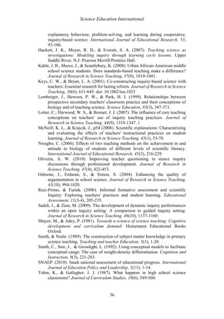 Science Education International
36
explanatory behaviour, problem-solving, and learning during cooperative,
inquiry-based science. International Journal of Educational Research, 53,
93-106.
Hackett, J. K., Moyer, R. H., & Everett, S. A. (2007). Teaching science as
investigations: Modeling inquiry through learning cycle lessons. Upper
Saddle River, N.J: Pearson Merrill/Prentice Hall.
Kahle, J. B., Meece, J., & Scantlebury, K. (2000). Urban African‐American middle
school science students: Does standards‐based teaching make a difference?
Journal of Research in Science Teaching, 37(9), 1019-1041.
Keys, C. W., & Bryan, L. A. (2001). Co‐constructing inquiry‐based science with
teachers: Essential research for lasting reform. Journal of Research in Science
Teaching, 38(6), 631-645. doi: 10.1002/tea.1023
Lemberger, J., Hewson, P. W., & Park, H. J. (1999). Relationships between
prospective secondary teachers' classroom practice and their conceptions of
biology and of teaching science. Science Education, 83(3), 347-371.
Lotter, C., Harwood, W. S., & Bonner, J. J. (2007). The influence of core teaching
conceptions on teachers' use of inquiry teaching practices. Journal of
Research in Science Teaching, 44(9), 1318-1347. 1
McNeill, K. L., & Krajcik, J., p54 (2008). Scientific explanations: Characterizing
and evaluating the effects of teachers' instructional practices on student
learning. Journal of Research in Science Teaching, 45(1), 53-78.
Nwagbo, C. (2006). Effects of two teaching methods on the achievement in and
attitude to biology of students of different levels of scientific literacy.
International Journal of Educational Research, 45(3), 216-229.
Oliveira, A. W. (2010). Improving teacher questioning in sience inquiry
discussions through professional development. Journal of Research in
Science Teaching, 47(4), 422-453.
Osborne, J., Erduran, S., & Simon, S. (2004). Enhancing the quality of
argumentation in school science. Journal of Research in Science Teaching,
41(10), 994-1020.
Ruiz-Primo, & Furtak. (2006). Informal formative assessment and scientific
Inquiry: Exploring teachers' practices and student learning. Educational
Assessment, 11(3-4), 205-235.
Sadeh, I., & Zion, M. (2009). The development of dynamic inquiry performances
within an open inquiry setting: A comparison to guided inquiry setting.
Journal of Research in Science Teaching, 46(10), 1137-1160.
Shayer, M., & Adey, P. (1981). Towards a science of science teaching: Cognitive
development and curriculum demand: Heinemann Educational Books
Oxford.
Smith, & Neale. (1989). The construction of subject matter knowledge in primary
science teaching. Teaching and teacher Education, 5(1), 1-20.
Smith, C., Snir, J., & Grosslight, L. (1992). Using conceptual models to facilitate
conceptual cange: The case of weight-density differentiation. Cognition and
Instruction, 9(3), 221-283.
SNAEP. (2010). Saudi national assessment of educational progress. International
Journal of Education Policy and Leadership, 5(11), 1-14.
Tobin, K., & Gallagher, J. J. (1987). What happens in high school science
classrooms? Journal of Curriculum Studies, 19(6), 549-560.
 