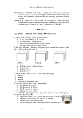 Science Education International
37
Trautmann, N., MaKinster, J., & Avery, L. (2004, April). What makes inquiry so
hard?(And why is it worth it?). Paper presented at the annual meeting of the
National Association for Research in Science Teaching, Vancouver, British
Columbia.
Trundle, K. C., Atwood, R. K., Christopher, J. E., & Sackes, M. (2010). The effect
of guided inquiry-based instruction on middle school students’ understanding
of lunar concepts. Research in Science Education, 40(3), 451-478.
APPENDICES
Appendix 1 Pre and post density achievement tests
1. Which of the following has the greatest volume?
a. A rock that displaces 25 ml of water
b. A cube that has a length of 4 cm
c. Two balls that each displaces 15 ml of water
d. All of the objects have the same volume
2. The three following cubes have the same volume but different densities. They
have a different density because of:
a. Different length, width, and height
b. Same volume
c. Different masses
d. Same masses
3. Which of above cubes (A, B, C) has the greatest density?
a. Cube A
b. Cube B
c. Cube C
d. Not enough information given
4. A popped popcorn floats mainly because of a :
a. Big increase in its mass
b. Big decrease in its density
c. Big decrease in its volume
d. Big increase in its volume
5 . In the following image, there is a piece of sunken wood and a floating rock.
What makes the wood sink?
a. The volume of the rock is greater than the volume of the wood
b. The mass of the wood is less than that of the rock
c. The mass and volume are the same
d. The density of the wood must be greater than that of the rock
 