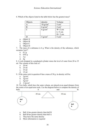 Science Education International
38
6. Which of the objects listed in the table below has the greatest mass?
a. Object A
b. Object B
c. Object C
d. Object D
7. The mass of a substance is 6 g. What is the density of the substance, which
occupies 3cm3
?
a. 0.2 g
b. 0.02 g
c. 2 g
d. 4g
8. A rock dropped in a graduated cylinder raises the level of water from 20 to 35
ml. The volume of this rock is?
a. 20 ml
b. 25 ml
c. 35 ml
d. 15 ml
9. If the same rock in question 8 has a mass of 30 g. its density will be:
a. 2g/cm3
b. 3g/cm3
c. 5g/cm3
d. 3.5g/cm3
10. Two balls, which have the same volume, are placed at an equal distance from
the centre of an equal-arm scale. Use the diagram below to compare the density of
balls A and B:
a. Ball A has greater density than ball B
b. Ball B has greater density than ball A
c. They have the same density
d. More information is required
Objects density Volume
A 10 g/cm3
5 cm3
B 6 g/cm3
2 cm3
C 6 g/cm3
W=2 cm
L=3 cm
H= 2 cm
D 5 g/cm3
5 cm3
 