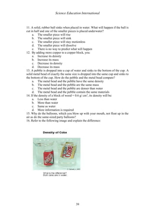 Science Education International
39
11. A solid, rubber ball sinks when placed in water. What will happen if the ball is
cut in half and one of the smaller pieces is placed underwater?
a. The smaller piece will rise
b. The smaller piece will sink
c. The smaller piece will stay motionless
d. The smaller piece will dissolve
e. There is no way to predict what will happen
12. By adding more copper to a copper block, you:
a. Increase its density
b. Increase its mass
c. Decrease its density
d. Decrease its mass
13. A pebble is dropped into a cup of water and sinks to the bottom of the cup. A
solid metal bead of exactly the same size is dropped into the same cup and sinks to
the bottom of the cup. How do the pebble and the metal bead compare?
a. The metal bead and the pebble have the same density
b. The metal bead and the pebble are the same mass
c. The metal bead and the pebble are denser than water
d. The metal bead and the pebble contain the same materials
14. If the density of a block of wood = 0.6 g/ cm3
, its density will be:
a. Less than water
b. More than water
c. Same as water
d. More information is required
15. Why do the balloons, which you blow up with your mouth, not float up in the
air as do the same-sized party balloons?
16. Refer to the following image and explain the difference:
 