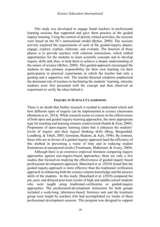Science Education International
18
This study was developed to engage Saudi teachers in professional
learning sessions that supported and gave them practice in the guided
inquiry learning. Using the context of density related activities, the sessions
were based on the 5E’s instructional model (Bybee, 2009) .The sessions
actively explored the requirements of each of the guided-inquiry phases:
engage, explore, explain, elaborate, and evaluate .The function of these
phases is to provide teachers with coherent instructions, which embed
opportunities for the students to learn scientific concepts and to develop
inquiry skills and, thus, to help them to achieve a deeper understanding of
the nature of science (Bybee, 2009). This guided-approach encouraged the
students to take primary responsibility for their own learning via their
participation in practical experiments in which the teacher had only a
guiding and a supportive role. The teacher-directed condition emphasised
the dominant role of teachers in facilitating the students’ learning, whereby
students were first presented with the concept and then observed an
experiment to verify the ideas behind it.
INQUIRY IN SCIENCE CLASSROOMS
There is no doubt that further research is needed to understand which and
how different types of inquiry can be implemented in science classrooms
(Bunterm et al., 2014). While research seems to concur on the effectiveness
of both open and guided inquiry-learning approaches, the more appropriate
type for teaching and learning remains controversial (Sadeh & Zion, 2009).
Proponents of open-inquiry learning claim that it enhances the students’
levels of inquiry and their logical thinking skills (Berg, Bergendahl,
Lundberg, & Tibell, 2003; Germann, Haskins, & Auls, 1996). By contrast,
those who are in favour of a guided inquiry-approach laud the efficiency of
this method in preventing a waste of time and in reducing student
frustrations at unexpected results (Trautmann, MaKinster, & Avery, 2004).
Although there is an extensive empirical literature comparing inquiry
approaches against non-inquiry-based approaches, there are only a few
studies that focused on studying the effectiveness of guided inquiry based
professional development approach. Blanchard et al. (2010) found that the
guided inquiry-approach is more effective than the traditional verification
approach in enhancing both the science content-knowledge and the process
skills of the students. In this study, Blanchard et al. (2010) compared the
pre, post, and delayed post-tests results of high and middle-school students
who were taught using traditional-verification or guided-inquiry
approaches. The professional-development instruction for both groups
included a week-long, laboratory-based, forensics unit and the treatment
group were taught by teachers who had accomplished six weeks of these
professional development sessions. This program was designed to support
 