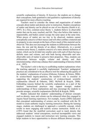 Science Education International
20
scientific explanations of density. If, however, the students are to change
their conceptions, both quantitative and qualitative explanations of density
are required for more effective teaching
Teachers need to consider the nature and organization of student
concepts about matter and density prior to instruction. Student conceptions
of matter and density can be placed on one of two theories (Smith et al.,
1997). In a first, common-sense theory 1, students believe in observable
matter that can be seen, touched, and felt. They also believe that matter is
impenetrable, and bodies cannot occupy the same space at the same time.
When pieces of matter are too tiny to be observed, students cannot
conceptually conceive of their masses and will often conflate a material and
its property in one concept on the basis of how much of this material can be
observed. This does not encourage the students to differentiate between the
mass, the size and the density of an object. Alternatively, in a second
common-sense theory 2, students conceive of a more abstract definition of
matter, which can be divided into smaller units with each of them having a
definite mass and volume, and with both having observable and non-
observable units of matter to preserve their properties. Thus, students can
differentiate between weight, volume and density and their
interrelationship, which may enhance their understanding of density (Smith
et al., 1997).
The teacher’s role is the key to scaffolding student explanations when
the teaching approach is carefully implemented. Teachers’ pedagogical
practices are considered to be an effective tool for enhancing the quality of
the students’ explanations of science (Osborne, Erduran, & Simon, 2004).
In science-based inquiry-practices, the teacher’s role is essential in
supporting the students’ constructions of evidence-based, scientific
explanations (Duschl & Osborne, 2002; McNeill & Krajcik, 2008).
Embedding reasons behind the scientific explanations as a part of the
teachers’ instructional practices may support stronger, student
understandings of these explanations and may encourage the students to
provide stronger, scientific explanations (McNeill & Krajcik, 2008).
Studies indicated that students’ understanding of abstract concepts
such as density, mass and volume can be enhanced when they engaged in
inquiry based learning experiences. For example, Austin (2005) indicated
that conceptual understanding of science can be combined with the 5E
model to create authentic inquiry learning instruction. During the learning
stages, students are challenged to approach a scientific concept, which
results in more engaging and realistic science instruction. Smith et al.
(1997) found that the modified curriculum used to teach density that
addressed students’ initial conceptions, resolved incompatible views and
engaged students to reason and restructure new learning concepts. This
helps students to have opportunities to discuss different abstract concepts
 
