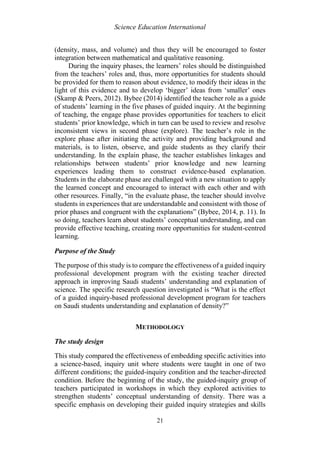 Science Education International
21
(density, mass, and volume) and thus they will be encouraged to foster
integration between mathematical and qualitative reasoning.
During the inquiry phases, the learners’ roles should be distinguished
from the teachers’ roles and, thus, more opportunities for students should
be provided for them to reason about evidence, to modify their ideas in the
light of this evidence and to develop ‘bigger’ ideas from ‘smaller’ ones
(Skamp & Peers, 2012). Bybee (2014) identified the teacher role as a guide
of students’ learning in the five phases of guided inquiry. At the beginning
of teaching, the engage phase provides opportunities for teachers to elicit
students’ prior knowledge, which in turn can be used to review and resolve
inconsistent views in second phase (explore). The teacher’s role in the
explore phase after initiating the activity and providing background and
materials, is to listen, observe, and guide students as they clarify their
understanding. In the explain phase, the teacher establishes linkages and
relationships between students’ prior knowledge and new learning
experiences leading them to construct evidence-based explanation.
Students in the elaborate phase are challenged with a new situation to apply
the learned concept and encouraged to interact with each other and with
other resources. Finally, “in the evaluate phase, the teacher should involve
students in experiences that are understandable and consistent with those of
prior phases and congruent with the explanations” (Bybee, 2014, p. 11). In
so doing, teachers learn about students’ conceptual understanding, and can
provide effective teaching, creating more opportunities for student-centred
learning.
Purpose of the Study
The purpose of this study is to compare the effectiveness of a guided inquiry
professional development program with the existing teacher directed
approach in improving Saudi students’ understanding and explanation of
science. The specific research question investigated is “What is the effect
of a guided inquiry-based professional development program for teachers
on Saudi students understanding and explanation of density?”
METHODOLOGY
The study design
This study compared the effectiveness of embedding specific activities into
a science-based, inquiry unit where students were taught in one of two
different conditions; the guided-inquiry condition and the teacher-directed
condition. Before the beginning of the study, the guided-inquiry group of
teachers participated in workshops in which they explored activities to
strengthen students’ conceptual understanding of density. There was a
specific emphasis on developing their guided inquiry strategies and skills
 