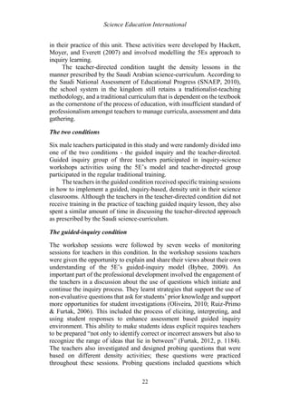 Science Education International
22
in their practice of this unit. These activities were developed by Hackett,
Moyer, and Everett (2007) and involved modelling the 5Es approach to
inquiry learning.
The teacher-directed condition taught the density lessons in the
manner prescribed by the Saudi Arabian science-curriculum. According to
the Saudi National Assessment of Educational Progress (SNAEP, 2010),
the school system in the kingdom still retains a traditionalist-teaching
methodology, and a traditional curriculum that is dependent on the textbook
as the cornerstone of the process of education, with insufficient standard of
professionalism amongst teachers to manage curricula, assessment and data
gathering.
The two conditions
Six male teachers participated in this study and were randomly divided into
one of the two conditions - the guided inquiry and the teacher-directed.
Guided inquiry group of three teachers participated in inquiry-science
workshops activities using the 5E’s model and teacher-directed group
participated in the regular traditional training.
The teachers in the guided condition received specific training sessions
in how to implement a guided, inquiry-based, density unit in their science
classrooms. Although the teachers in the teacher-directed condition did not
receive training in the practice of teaching guided inquiry lesson, they also
spent a similar amount of time in discussing the teacher-directed approach
as prescribed by the Saudi science-curriculum.
The guided-inquiry condition
The workshop sessions were followed by seven weeks of monitoring
sessions for teachers in this condition. In the workshop sessions teachers
were given the opportunity to explain and share their views about their own
understanding of the 5E’s guided-inquiry model (Bybee, 2009). An
important part of the professional development involved the engagement of
the teachers in a discussion about the use of questions which initiate and
continue the inquiry process. They learnt strategies that support the use of
non-evaluative questions that ask for students’ prior knowledge and support
more opportunities for student investigations (Oliveira, 2010; Ruiz-Primo
& Furtak, 2006). This included the process of eliciting, interpreting, and
using student responses to enhance assessment based guided inquiry
environment. This ability to make students ideas explicit requires teachers
to be prepared “not only to identify correct or incorrect answers but also to
recognize the range of ideas that lie in between” (Furtak, 2012, p. 1184).
The teachers also investigated and designed probing questions that were
based on different density activities; these questions were practiced
throughout these sessions. Probing questions included questions which
 