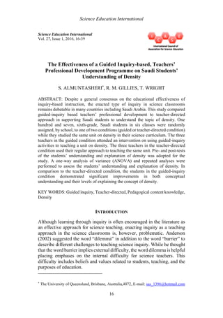 Science Education International
16
Science Education International
Vol. 27, Issue 1, 2016, 16-39
The Effectiveness of a Guided Inquiry-based, Teachers’
Professional Development Programme on Saudi Students’
Understanding of Density
S. ALMUNTASHERI*
, R. M. GILLIES, T. WRIGHT
ABSTRACT: Despite a general consensus on the educational effectiveness of
inquiry-based instruction, the enacted type of inquiry in science classrooms
remains debatable in many countries including Saudi Arabia. This study compared
guided-inquiry based teachers’ professional development to teacher-directed
approach in supporting Saudi students to understand the topic of density. One
hundred and seven, sixth-grade, Saudi students in six classes were randomly
assigned, by school, to one of two conditions (guided or teacher-directed condition)
while they studied the same unit on density in their science curriculum. The three
teachers in the guided condition attended an intervention on using guided-inquiry
activities to teaching a unit on density. The three teachers in the teacher-directed
condition used their regular approach to teaching the same unit. Pre- and post-tests
of the students’ understanding and explanation of density was adopted for the
study. A one-way analysis of variance (ANOVA) and repeated analyses were
performed to assess the students’ understanding and explanation of density. In
comparison to the teacher-directed condition, the students in the guided-inquiry
condition demonstrated significant improvements in both conceptual
understanding and their levels of explaining the concept of density.
KEY WORDS: Guided inquiry, Teacher-directed, Pedagogical content knowledge,
Density
INTRODUCTION
Although learning through inquiry is often encouraged in the literature as
an effective approach for science teaching, enacting inquiry as a teaching
approach in the science classrooms is, however, problematic. Anderson
(2002) suggested the word “dilemma” in addition to the word “barrier” to
describe different challenges to teaching science inquiry. While he thought
that the word barrier implies external difficulty, the word dilemma is helpful
placing emphases on the internal difficulty for science teachers. This
difficulty includes beliefs and values related to students, teaching, and the
purposes of education.
*
The University of Queensland, Brisbane, Australia,4072, E-mail: sas_1396@hotmail.com
 