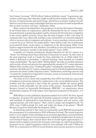 David V. J. Bell50
first Century Learning,î OECD official Andreas Schleicher stated ìA generation ago,
teachers could expect that what they taught would last their students a lifetime. Today,
because of rapid economic and social change, schools have to prepare students for jobs
that have not yet been created, technologies that have not yet been invented and problems
that we donít yet know will ariseî (Schleicher, 2016).
Many countries developed their own perspective on twenty-first century education.
In the United States an organization called the Partnership for the 21st
century (P21)
focused primarily on preparing students (and by extension the US) to be more competitive
in the current global economy. Given that the main founders of P21 were large IT
companies like Cisco, Microsoft, and Intel, some criticized P21 as a narrowly disguised
effort to increase sales of computers and software. A more trenchant criticism was that
a narrow focus on ëskill setsí for employability ìoften fail[s] to take into consideration
environmental limits, social justice, or adaptation to the deteriorating ability of the
Earth to support human life and, therefore, [is] unlikely to serve the long term interests
of learners, businesses, societies or the human speciesî (Luna, 2009).
A number of Canadian jurisdictions adopted education for the 21st
century as a
ìframeî for thinking about future directions of education in Canada. As well, some of
the most important work in Canada has been undertaken by an NGO called C21,
which is dedicated to developing ìa national learning vision founded on Canadian
values and principles.î Its report called ìShifting Mindsî provides an excellent summary
and overview of how each province has approached the concept of 21st
century education
(Milton 2012). It offers seven ìGuiding Principlesî including the assertion that ìliteracy,
numeracy, life skills and 21st
Century competencies must now be the foundational learning
outcomes of Canadaís public education system.î Furthermore, technology must be used
ìto attain the competencies required for economic, social, environmental, financial and
personal growth and progress.î
The work of C21 is more well-rounded than that of P21 but both put a great deal
of emphasis on preparing students for employment in the current global economy. The
problem with this approach is that it begs the question whether the current global
economy is itself sustainable over the course of this century. According to the World
Business Council on Sustainable Development (WBCSD) ñ an organization whose
membership comprises 29 of the largest, most important companies on the planet ñ it is
not.
WBCSD has recently published a document entitled Vision 2050: The New Agenda
for Business. To prepare the report the 29 member companies worked ìwith each other,
with hundreds of representatives from business, government and civil society, with
regional partners and with experts.î Their vision is simple and straightforward: ìIn
2050, some 9 billion people live well, and within the limits of the planet.î (World
Business Council for Sustainable Development, 2010).
In disturbing contrast to this vision of a sustainable world WBCSD has projected
the consequences of a continuation to 2050 of Business As Usual. The current trajectory
leads to a very negative future including severe ecosystem degradation, increased climate
change, dire social impacts of increasing poverty and global unemployment. In terms of
environmental impact, their research shows that we would require approximately 2.3
planets earth to support current levels of resource and energy use, and waste production,
projected out for a global population which by most estimates will reach 9 billion by
2050. So a continuation to 2050 of current business and economic practices is not close
 