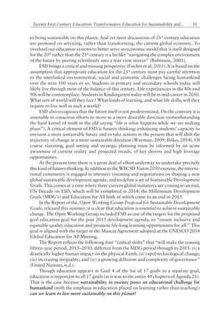 51Twenty First Century Education: Transformative Education for Sustainability and..
to being sustainable on this planet. And yet most discussions of 21st
century education
are premised on servicing, rather than transforming, the current global economy. To
overhaul our education systems to better serve an economic model that is itself designed
for the 20th
rather than the 21st
century is a bit like ìnavigating the complex environment
of the future by peering relentlessly into a rear view mirrorî (Robinson, 2001).
ESD brings a critical and missing perspective (Fischer et al, 2015). It is based on the
assumption that appropriate education for the 21st
century must pay careful attention
to the interlinked environmental, social and economic challenges facing humankind
over the next 100 years or so. Students in primary and secondary schools today will
likely live through most of the balance of this century. Life expectancies in the 80s and
90s will be commonplace. Students in Kindergarten today will be in mid-career in 2050.
What sort of world will they face? What kinds of learning, and what life skills, will they
require to live well in such a world?
ESD also recognizes that the future itself is not predetermined. On the contrary it is
amenable to conscious efforts to move in a more desirable direction (notwithstanding
the hard kernel of truth in the old saying ìlife is what happens while we are making
plansî). A critical element of ESD is futures thinking: enhancing studentsí capacity to
envision a more sustainable future and to take actions in the present that will shift the
trajectory of change in a more sustainable direction (Wayman, 2009; Iliko, 2014). Of
course visioning, goal setting and strategic planning must be informed by an acute
awareness of current reality and projected trends, of key drivers and high leverage
opportunities.
At the present time there is a great deal of effort underway to undertake precisely
this kind of futures thinking. In addition to the WBCSD Vision 2050 exercise, the interna-
tional community is engaged in intensive visioning and negotiations on shaping a new
global sustainable development agenda, and to define a set of Sustainable Development
Goals. This comes at a time where three current global initiatives are coming to an end,
UN Decade on ESD, which will be completed in 2014; the Millennium Development
Goals (MDGís) and Education for All both of which come to an end in 2015.
In the Report of the, Open Working Group Proposal for Sustainable Development
Goals, released this summer, it is clear that education is essential to achieve sustainable
change. The Open Working Group included ESD as one of the targets for the proposed
goal education goal for the post 2015 development agenda, to ìensure inclusive and
equitable quality education and promote life-long learning opportunities for all.î This
goal is aligned with the target in the Muscat Agreement adopted at the UNESCO 2014
Global Education for All Meeting.
The Report reflects the following four ìcritical shiftsî that ìwill make the coming
fifteen-year period, 2015ñ2030, different from the MDG period through to 2015: (i) a
drastically higher human impact on the physical Earth; (ii) rapid technological change;
(iii) increasing inequality; and (iv) a growing diffusion and complexity of governanceî
(United Nations, n.d.).
Though education appears in Goal 4 of the list of 17 goals as a separate goal,
education is important to all 17 goals (as it was to the entire 40 chapters of Agenda 21).
That is the case because sustainability in essence poses an educational challenge for
humankind (with the emphasis in education placed on learning rather than teaching):
can we learn to live more sustainably on this planet?
 