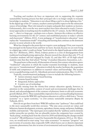 David V. J. Bell52
Teaching and teachers do have an important role in supporting the requisite
sustainability learning process but their principal role is no longer simply to transmit
knowledge to students. ìEducation is not about filling a pail it is about lighting a fire.î
In the digital age of the 21st
century, teachers cannot possibly expect to be the omniscient
source of knowledge. Their role instead is to inspire and guide their students-as-learners.
Unfortunately, this is not the way most teachers have been educated to teach. Conven-
tional approaches to teaching must be modified for the 21st
century. As the OECD points
out, ìÖthere is a large gap ñ perhaps even a chasm ñ between the evidence on effective
learning environments for the 21st
century and established practice in todayís schools
and classroomsî (Milton, 2012). A new pedagogy of ìtransformative educationî must
replace the ìtransmission modelî of teaching and learning that continues as the dominant
practice in most schools in the world.
What has changed to the point that we require a new pedagogy? First, new research
has emerged on the human brain and how we learn. Second, because we are now living
in a digital age, todayís youth are being ìhard wired to the digital landscape within which
they liveî (Robinson, 2001). Third, evidence points to a crisis of disengagement from
traditional teaching/learning approaches. Recent research has shown that only 37% of
Canadian students still feel engaged by Grade 12; and that 98% of US high school
students state that they find school ìboringî (Canadian Education Association, n.d.).
The good news is that nearly all discussions of twenty first century education agrees:
ìtraditionalî education in which the teacher transmits knowledge to students, must
give way to ìtransformationalî education in which the teacher facilitates the acquisition
of skills and competences in addition to essential values and knowledge. The teacher
serves as guide/learning coach (G. Aikenhead, personal communication, May 13, 2013).
Typically, transformational pedagogy is seen to include the following features:
— Action-oriented, inquiry-based learning
— Systems-based learning
— Integrated, holistic approaches
— Creative use of technology
Typically missing from the twenty-first century education agenda, however, is
attention to the sustainability context of social and environmental challenges that lie
ahead, and acknowledgement of the existence of planetary limits to old style economic
growth (Babad, 2013). These sustainability imperatives have convinced leading businesses
(including of course the WBCSD) and business educators to call for a shift from a ìbrown
economyî to a ìgreen economy,î to 21st century sustainable enterprise (Bapna &
Talberth, 2011).
How do we get there from here? WBCSD outlines nine ìpathwaysî that could lead
to the more sustainable world they envision. ìThe nine areas covered are values and
behaviors, human development, economy, agriculture, forests, energy and power, buildings,
mobility and materials.î The report goes on to explain that the ìpathway and its elements
neither prescribe nor predict, but are plausible stories the companies have created by
ëbackcastingí, working back from the vision for 2050 and identifying the changes needed
to reach itî (World Business Council for Sustainable Development, 2012, p. 10). More-
over, we would need to start using ìtrue value economicsî to measure ìprogressî not
just in terms of economic data (especially GDP, which leaves out or distorts important
economic phenomena) but also in terms of environmental and social impacts (Anielski,
2016).
 