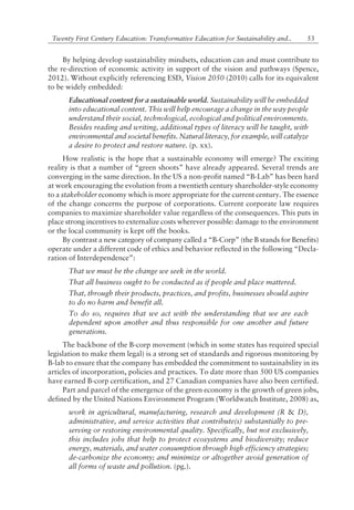 53Twenty First Century Education: Transformative Education for Sustainability and..
By helping develop sustainability mindsets, education can and must contribute to
the re-direction of economic activity in support of the vision and pathways (Spence,
2012). Without explicitly referencing ESD, Vision 2050 (2010) calls for its equivalent
to be widely embedded:
Educational content for a sustainable world. Sustainability will be embedded
into educational content. This will help encourage a change in the way people
understand their social, technological, ecological and political environments.
Besides reading and writing, additional types of literacy will be taught, with
environmental and societal benefits. Natural literacy, for example, will catalyze
a desire to protect and restore nature. (p. xx).
How realistic is the hope that a sustainable economy will emerge? The exciting
reality is that a number of ìgreen shootsî have already appeared. Several trends are
converging in the same direction. In the US a non-profit named ìB-Labî has been hard
at work encouraging the evolution from a twentieth century shareholder-style economy
to a stakeholder economy which is more appropriate for the current century. The essence
of the change concerns the purpose of corporations. Current corporate law requires
companies to maximize shareholder value regardless of the consequences. This puts in
place strong incentives to externalize costs wherever possible: damage to the environment
or the local community is kept off the books.
By contrast a new category of company called a ìB-Corpî (the B stands for Benefits)
operate under a different code of ethics and behavior reflected in the following ìDecla-
ration of Interdependenceî:
That we must be the change we seek in the world.
That all business ought to be conducted as if people and place mattered.
That, through their products, practices, and profits, businesses should aspire
to do no harm and benefit all.
To do so, requires that we act with the understanding that we are each
dependent upon another and thus responsible for one another and future
generations.
The backbone of the B-corp movement (which in some states has required special
legislation to make them legal) is a strong set of standards and rigorous monitoring by
B-lab to ensure that the company has embedded the commitment to sustainability in its
articles of incorporation, policies and practices. To date more than 500 US companies
have earned B-corp certification, and 27 Canadian companies have also been certified.
Part and parcel of the emergence of the green economy is the growth of green jobs,
defined by the United Nations Environment Program (Worldwatch Institute, 2008) as,
work in agricultural, manufacturing, research and development (R & D),
administrative, and service activities that contribute(s) substantially to pre-
serving or restoring environmental quality. Specifically, but not exclusively,
this includes jobs that help to protect ecosystems and biodiversity; reduce
energy, materials, and water consumption through high efficiency strategies;
de-carbonize the economy; and minimize or altogether avoid generation of
all forms of waste and pollution. (pg.).
 