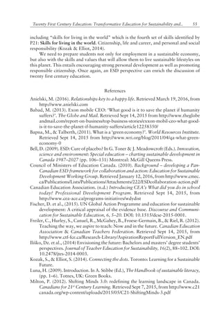 55Twenty First Century Education: Transformative Education for Sustainability and..
including ìskills for living in the worldî which is the fourth set of skills identified by
P21: Skills for living in the world. Citizenship, life and career, and personal and social
responsibility (Kozak & Elliot, 2014).
We need to prepare students not only for employment in a sustainable economy,
but also with the skills and values that will allow them to live sustainable lifestyles on
this planet. This entails encouraging strong personal development as well as promoting
responsible citizenship. Once again, an ESD perspective can enrich the discussion of
twenty first century education.
References
Anielski, M. (2016). Relationships key to a happy life. Retrieved March 19, 2016, from
http://www.anielski.com
Babad, M. (2013). Exon mobile CEO: ëWhat good is it to save the planet if humanity
suffers?í. The Globe and Mail. Retrieved Sept 14, 2015 from http://www.theglobe
andmail.com/report-on-business/top-business-stories/exxon-mobil-ceo-what-good-
is-it-to-save-the-planet-if-humanity-suffers/article12258350/
Bapna, M., & Talberth, (2011). What is a ëgreen economy?í. World Resources Institute.
Retrieved Sept 14, 2015 from http://www.wri.org/blog/2011/04/qa-what-green-
economy-0
Bell, D. (2009). ESD: Cure of placebo? In G. Toner & J. Meadowcroft (Eds.). Innovation,
science and environment: Special education ñ charting sustainable development in
Canada 1987ñ2027 (pp. 106ñ131) Montreal: McGill Queens Press.
Council of Ministers of Education Canada. (2010). Background ñ developing a Pan-
Canadian ESD framework for collaboration and action: Education for Sustainable
Development Working Group. Retrieved January 12, 2016, from http://www.cmec.
ca/Publications/Lists/Publications/Attachments/222/ESDcollaboration-action.pdf
Canadian Education Association. (n.d.) Introducing CEAís What did you do in school
today? Professional Development Program. Retrieved Sept 14, 2015, from
http://www.cea-ace.ca/programs-initiatives/wdydist
Fischer, D. et al., (2015). UN Global Action Programme and education for sustainable
development: A critical appraisal of the evidence base. Discourse and Communi-
cation for Sustainable Education, 6, 5ñ20. DOI: 10.1515/dcse-2015-0001.
Freiler, C., Hurley, S., Canuel, R., McGahey, B., Froese-Germain, B., & Riel, R. (2012).
Teaching the way, we aspire to teach: Now and in the future. Canadian Education
Association & Canadian Teachers Federation. Retrieved Sept 14, 2015, from
http://www.ctf-fce.ca/Research-Library/AspirationReportFullVersion_EN.pdf
Iliko, Dz. et al., (2014) Envisioning the future: Bachelors and mastersí degree studentsí
perspectives. Journal of Teacher Education for Sustainability, 16(2), 88ñ102. DOI:
10.2478/jtes-2014-0003.
Kozak, S., & Elliot, S. (2014). Connecting the dots. Toronto: Learning for a Sustainable
Future.
Luna, H. (2009). Introduction. In A. Stibbe (Ed.), The Handbook of sustainable literacy,
(pp. 1ñ6). Totnes, UK: Green Books.
Milton, P. (2012). Shifting Minds 3.0: redefining the learning landscape in Canada.
Canadians for 21st
Century Learning. Retrieved Sept 7, 2015, from http://www.c21
canada.org/wp-content/uploads/2015/05/C21-ShiftingMinds-3.pdf
 